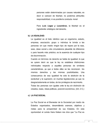 37
personas están determinadas por causas naturales, es
decir si carecen de libertad, no podemos atribuirles
responsabilidad, ni es posible la conducta moral
Para Luis Legaz y Lacambras, la libertad es el
ingrediente ontológico del derecho.
b) LA IGUALDAD:
La igualdad es el trato idéntico que un organismo, estado,
empresa, asociación, grupo o individuo le brinda a las
personas sin que medie ningún tipo de reparo por la raza,
sexo, clase social u otra circunstancia plausible de diferencia
o para hacerlo más práctico, es la ausencia de cualquier tipo
de discriminación.
Cuando en términos de derecho se habla de igualdad, lo que
se quiere decir es que la ley no establece distinciones
individuales respecto a aquellas personas de similares
características, ya que a todas ellas se las reconocen los
mismos derechos y las mismas posibilidades. Una
consecuencia de esa igualdad ha sido la abolición de la
esclavitud y la supresión, en muchas legislaciones ya que no
desgraciadamente en todas, de los privilegios de nacimiento.
Todas las personas son iguales ante la ley sin distinción de
creados, razas, ideas políticas, posición económica. (Art. 2 C.)
c) LA PAZ SOCIAL
La Paz Social es el Bienestar de la Sociedad por medio de
Estados organizados, desarrollando avances, objetivos y
metas para la prosperidad de sus Estados. En esta
oportunidad el Jurista Hans Kelsen nos dice que "La Paz es
 