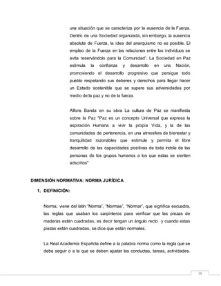 38
una situación que se caracteriza por la ausencia de la Fuerza.
Dentro de una Sociedad organizada, sin embargo, la ausencia
absoluta de Fuerza, la idea del anarquismo no es posible. El
empleo de la Fuerza en las relaciones entre los individuos se
evita reservándolo para la Comunidad”. La Sociedad en Paz
estimula la confianza y desarrollo en una Nación,
promoviendo el desarrollo progresivo que persigue todo
pueblo respetando sus deberes y derechos para llegar hacer
un Estado sostenible que se supere sus adversidades por
medio de la paz y no de la fuerza.
Alfons Banda en su obra La cultura de Paz se manifiesta
sobre la Paz "Paz es un concepto Universal que expresa la
aspiración Humana a vivir la propia Vida, y la de las
comunidades de pertenencia, en una atmosfera de bienestar y
tranquilidad razonables que estimule y permita el libre
desarrollo de las capacidades positivas de toda índole de las
personas de los grupos humanos a los que estas se sienten
adscritos"
DIMENSIÓN NORMATIVA: NORMA JURÍDICA
1. DEFINICIÓN:
Norma, viene del latín “Norma”, “Normae”, “Normar”, que significa escuadra,
las reglas que usaban los carpinteros para verificar que las piezas de
maderas estén cuadradas, es decir tengan un ángulo recto y cuando estas
piezas están cuadradas, se dice que están normales.
La Real Academia Española define a la palabra norma como la regla que se
debe seguir o a la que se deben ajustar las conductas, tareas, actividades.
 