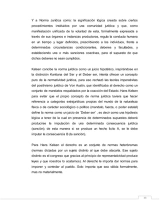 39
Y a Norma Jurídica como: la significación lógica creada sobre ciertos
procedimientos instituidos por una comunidad jurídica y que, como
manifestación unificada de la voluntad de esta, formalmente expresada a
través de sus órganos e instancias productoras, regula la conducta humana
en un tiempo y lugar definidos, prescribiendo a los individuos, frente a
determinadas circunstancias condicionantes, deberes y facultades, y
estableciendo una o más sanciones coactivas, para el supuesto de que
dichos deberes no sean cumplidos.
Kelsen concibe la norma jurídica como un juicio hipotético, inspirándose en
la distinción Kantiana del Ser y el Deber ser, intenta ofrecer un concepto
puro de la normatividad jurídica, para eso rechazó las teorías imperativitas
del positivismo jurídico de Von Austin, que identificaba al derecho como un
conjunto de mandatos respaldados por la coacción del Estado. Hans Kelsen
para evitar que el propio concepto de norma jurídica tuviera que hacer
referencia a categorías extrajurídicas propias del mundo de la naturaleza
física o de carácter sociológico o político (mandato, fuerza, o poder estatal)
define la norma como un juicio de ¨Deber ser¨ , es decir como una hipótesis
lógica a tenor de la cual en presencia de determinados supuestos deberá
producirse la imputación de una determinada consecuencia jurídica
(sanción); de esta manera si se produce un hecho licito A, se le debe
imputar la consecuencia B (la sanción).
Para Hans Kelsen el derecho es un conjunto de normas heterónomas
(normas dictadas por un sujeto distinto al que debe atacarla. Ese sujeto
distinto es el congreso que gracias al principio de representatividad produce
leyes y que nosotros lo acatamos). Al derecho le importa dar normas para
imponer y controlar al pueblo. Solo importa que sea válida formalmente,
mas no materialmente.
 