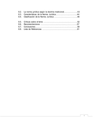 4
8.2. La norma jurídica según la doctrina tradicional………………...43
8.3. Características de la Norma Jurídica……………………………44
8.4. Clasificación de la Norma Jurídica ……………………………...46
8.5. Críticas sobre el tema …………………………………………….52
8.6. Recomendaciones ………………………………………………..57
8.7. Conclusiones……………………………………………………….58
8.8. Lista de Referencias ……………………………………………...61
 