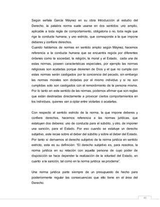 40
Según señala García Máynez en su obra Introducción al estudio del
Derecho, la palabra norma suele usarse en dos sentidos: uno amplio,
aplicable a toda regla de comportamiento, obligatoria o no, toda regla que
rige la conducta humana; y uno estricto, que corresponde a la que impone
deberes y confiere derechos.
Cuando hablamos de normas en sentido amplio según Máynez, hacemos
referencia a la conducta humana que se encuentra regida por diferentes
órdenes como la sociedad, la religión, la moral y el Estado, cada una de
estas normas, poseen características especiales, por ejemplo las normas
religiosas son acatadas porque devienen de Dios y el que no cumpla con
estas normas serán castigados por la conciencia del pecado, sin embargo
las normas morales son dictadas por el mismo individuo y si no son
cumplidas solo son castigados con el remordimiento de la persona misma.
Por lo tanto en este sentido de las normas, podemos afirmar que son reglas
que están destinadas directamente a provocar ciertos comportamientos en
los individuos, quienes van a optar entre violarlas o acatarlas.
Con respecto al sentido estricto de la norma, la que impone deberes y
confiere derechos, hacemos referencia a las normas jurídicas, que
estatuyen dos deberes: uno de conducta para el súbdito, y otro, de imponer
una sanción, para el Estado. Por eso cuando se estatuye un derecho
subjetivo, este recae sobre el deber del súbdito y sobre el deber del Estado.
Por tanto si derivamos el derecho subjetivo de la norma jurídica en sentido
estricto, esta es su definición: “El derecho subjetivo es, para nosotros, la
norma jurídica en su relación con aquella persona de cuyo poder de
disposición se hace depender la realización de la voluntad del Estado, en
cuanto a la sanción, tal como en la norma jurídica se proclama”.
Una norma jurídica parte siempre de un presupuesto de hecho para
posteriormente regular las consecuencias que ello tiene en el área del
Derecho.
 