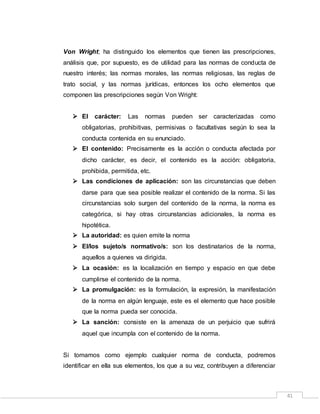 41
Von Wright; ha distinguido los elementos que tienen las prescripciones,
análisis que, por supuesto, es de utilidad para las normas de conducta de
nuestro interés; las normas morales, las normas religiosas, las reglas de
trato social, y las normas jurídicas, entonces los ocho elementos que
componen las prescripciones según Von Wright:
 El carácter: Las normas pueden ser caracterizadas como
obligatorias, prohibitivas, permisivas o facultativas según lo sea la
conducta contenida en su enunciado.
 El contenido: Precisamente es la acción o conducta afectada por
dicho carácter, es decir, el contenido es la acción: obligatoria,
prohibida, permitida, etc.
 Las condiciones de aplicación: son las circunstancias que deben
darse para que sea posible realizar el contenido de la norma. Si las
circunstancias solo surgen del contenido de la norma, la norma es
categórica, si hay otras circunstancias adicionales, la norma es
hipotética.
 La autoridad: es quien emite la norma
 El/los sujeto/s normativo/s: son los destinatarios de la norma,
aquellos a quienes va dirigida.
 La ocasión: es la localización en tiempo y espacio en que debe
cumplirse el contenido de la norma.
 La promulgación: es la formulación, la expresión, la manifestación
de la norma en algún lenguaje, este es el elemento que hace posible
que la norma pueda ser conocida.
 La sanción: consiste en la amenaza de un perjuicio que sufrirá
aquel que incumpla con el contenido de la norma.
Si tomamos como ejemplo cualquier norma de conducta, podremos
identificar en ella sus elementos, los que a su vez, contribuyen a diferenciar
 