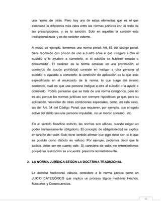 42
una norma de otras. Pero hay uno de estos elementos que es el que
establece la diferencia más clara entre las normas jurídicas con el resto de
las prescripciones, y es la sanción. Solo en aquellas la sanción esta
institucionalizada y es de carácter externo.
A modo de ejemplo, tomemos una norma penal: Art. 83 del código penal:
Sera reprimido con prisión de uno a cuatro años el que instigare a otro al
suicidio o le ayudare a cometerlo, si el suicidio se hubiese tentado o
consumado¨. El carácter de la norma consiste en una prohibición; el
contenido (la acción prohibida) consiste en instigar a otra persona al
suicidio o ayudarla a cometerlo; la condición de aplicación es la que esta
especificada en el enunciado de la norma, la que surge del mismo
contenido, cual es que una persona instigue a otra al suicidio o la ayude a
cometerlo. Podría pensarse que se trata de una norma categórica, pero no
es así, porque las normas jurídicas son siempre hipotéticas ya que, para su
aplicación, necesitan de otras condiciones especiales, como, en este caso,
las del Art. 34 del Código Penal, que requieren, por ejemplo, que el sujeto
activo del delito sea una persona imputable, no un menor o insano, etc.
En un sentido filosófico estricto, las normas son válidas, cuando exigen un
poder intrínsecamente obligatorio. El concepto de obligatoriedad se explica
en función del valor. Solo tiene sentido afirmar que algo debe ser, si lo que
se postula como debido es valioso. Por ejemplo, podemos decir que la
justicia debe ser en cuanto vale. Si careciera de valor, no entenderíamos
porqué su realización se encuentra prescrita normativamente.
2. LA NORMA JURÍDICA SEGÚN LA DOCTRINA TRADICIONAL
La doctrina tradicional, clásica, considera a la norma jurídica como un
JUICIO CATEGÓRICO que implica un proceso lógico mediante Hechos,
Mandatos y Consecuencias.
 