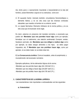 43
Así, dicho juicio o razonamiento importante o trascendental en la vida del
hombre, posee Elementos Lógicos en su estructura, como son:
A. El supuesto hecho: Llamado también, circunstancia fenomenológica o
elemento fáctico, y no es otra cosa que las diversas conductas
relevantes que muestra el hombre en su entorno social.
B. La cúpula Normativa: Elemento intrínseco de la norma jurídica, y no es
otra cosa que el enunciado de la regla.
Es decir, estamos en presencia del mandato normativo, o enunciado que
puede ser: Mandatos que nos permiten hacer algo como por ejemplo,
formalizar con el matrimonio, una relación sentimental; Comprar; vender;
hipotecar; permutar, etc. Mandatos que nos obligan a realizar algo como
por ejemplo, se debe otorgar alimentos a los hijos; se debe pagar
impuestos; etc. Y Mandatos que nos prohíben hacer algo, como por
ejemplo, no se debe matar; no se debe robar etc.
C. La Consecuencia Jurídica: Como el resultado, ante el cumplimiento o
incumplimiento del enunciado normativo.
Ejemplos aplicativos, de los elementos lógicos de la norma:
-Mandato que nos permite hacer algo (Art. 234 del C.C.);
-Mandato que nos obliga a hacer algo (Art.287 del C.C.) ;
-Mandato que nos prohíbe hacer algo (Art.139 del C.P.) ;
3. CARACTERÍSTICAS DE LA NORMA JURÍDICA
Las características más importantes o sobresalientes son las siguientes:
a) Exterioridad:
 