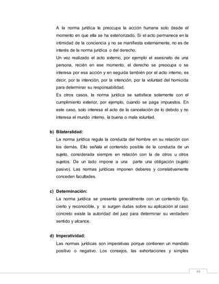 44
A la norma jurídica le preocupa la acción humana solo desde el
momento en que ella se ha exteriorizado. Si el acto permanece en la
intimidad de la conciencia y no se manifiesta externamente, no es de
interés de la norma jurídica o del derecho.
Un vez realizado el acto externo, por ejemplo el asesinato de una
persona, recién en ese momento, el derecho se preocupa o se
interesa por esa acción y en seguida también por el acto interno, es
decir, por la intención, por la intención, por la voluntad del homicida
para determinar su responsabilidad.
Es otros casos, la norma jurídica se satisface solamente con el
cumplimiento exterior, por ejemplo, cuando se paga impuestos. En
este caso, solo interesa el acto de la cancelación de lo debido y no
interesa el mundo interno, la buena o mala voluntad.
b) Bilateralidad:
La norma jurídica regula la conducta del hombre en su relación con
los demás. Ello señala el contenido posible de la conducta de un
sujeto, considerada siempre en relación con la de otros u otros
sujetos. De un lado impone a una parte una obligación (sujeto
pasivo). Las normas jurídicas imponen deberes y correlativamente
conceden facultades.
c) Determinación:
La norma jurídica se presenta generalmente con un contenido fijo,
cierto y reconocible, y si surgen dudas sobre su aplicación al caso
concreto existe la autoridad del juez para determinar su verdadero
sentido y alcance.
d) Imperatividad:
Las normas jurídicas son imperativas porque contienen un mandato
positivo o negativo. Los consejos, las exhortaciones y simples
 