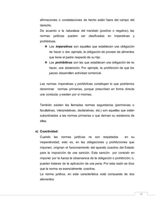 45
afirmaciones o constataciones de hecho están fuera del campo del
derecho.
De acuerdo a la naturaleza del mandato (positivo o negativo), las
normas jurídicas pueden ser clasificadas en imperativas y
prohibitivas.
 Las imperativas son aquellas que establecen una obligación
de hacer o dar; ejemplo, la obligación de proveer de alimentos
que tiene el padre respecto de su hijo.
 Las prohibitivas son las que establecen una obligación de no
hacer, una abstención. Por ejemplo, la prohibición de que los
jueces desarrollen actividad comercial.
Las normas imperativas y prohibitivas constituyen lo que podríamos
denominar normas primarias, porque prescriben en forma directa
una conducta y existen por sí mismas.
También existen las llamadas normas segundarias (permisivas o
facultativas, interpretativas, declarativas, etc.) son aquellas que están
subordinadas a las normas primarias o que derivan su existencia de
ellas.
e) Coactividad:
Cuando las normas jurídicas no son respetadas en su
inoperatividad; esto es, en las obligaciones y prohibiciones que
imponen, originan el funcionamiento del aparato coactivo del Estado
para la imposición de una sanción. Esta sanción por consistir en
imponer por la fuerza la observancia de la obligación o prohibición; o,
pueden tratarse de la aplicación de una pena. Por esta razón se dice
que la norma es esencialmente coactiva.
La norma jurídica, en esta característica está compuesta de dos
elementos:
 