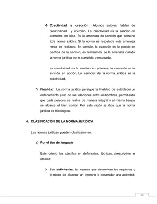 46
 Coactividad y coacción: Algunos autores hablan de
coercibilidad y coerción. La coactividad es la sanción en
abstracto, en idea. Es la amenaza de sanción que contiene
toda norma jurídica. Si la norma es respetada esta amenaza
nunca se realizara. En cambio, la coacción es la puesta en
práctica de la sanción, es realización de la amenaza cuando
la norma jurídica no es cumplida o respetada.
La coactividad es la sanción en potencia, la coacción es la
sanción en acción. Lo esencial de la norma jurídica es la
coactividad.
f) Finalidad: La norma jurídica persigue la finalidad de establecer un
ordenamiento justo de las relaciones entre los hombres, permitiendo
que cada persona se realice de manera integral y al mismo tiempo
se alcance el bien común. Por esta razón se dice que la norma
jurídica es teleológica.
4. CLASIFICACIÓN DE LA NORMA JURÍDICA
Las normas jurídicas pueden clasificarse en:
a) Por el tipo de lenguaje
Este criterio las clasifica en definitorias, técnicas, prescriptivas e
ideales:
 Son definitorias, las normas que determinan los requisitos y
el modo de alcanzar un derecho o desarrollar una actividad;
 