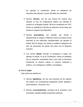 47
por ejemplo, la constitución, donde se establecen los
requisitos para alcanzar y gozar del status de ciudadano.
 Normas técnicas, son las que indican los medios para
alcanzar un tipo de configuración jurídica; por ejemplo, lo
previsto en el abogado artículo 196 de la constitución de 1979,
donde se establecía la fórmula de redacción de las leyes que
dictara el congreso de la Republica.
 Normas prescriptivas, son aquellas que directa y
expresamente se dirigen a influenciar sobre la conducta de las
personas en sus relaciones coexistenciales; por ejemplo, el
artículo 529 de código civil, donde se señala la obligación del
tutor de administrar los bienes del menor con la diligencia
ordinaria.
 Las normas ideales formulan un paradigma a seguir; por
ejemplo el artículo 18 de la Constitución, donde se establece
que la educación universitaria tiene como fines la formación
profesional, la difusión cultural, la creación intelectual y
artística, y la investigación científica y tecnológica.
b) Por su origen
Este criterio las clasifica en:
 Normas legislativas, son las que provienen de los órganos
del Estado con competencias legislativas (poder legislativo,
poder ejecutivo, municipios, etc.)
 Normas consuetudinarias, provienen de la sociedad y han
encontrado respaldo estatal (costumbres jurídicas).
 