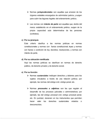48
 Normas jurisprudenciales son aquellas que emanan de los
órganos estatales encargados de administrar justicia, y surgen
para cubrir las lagunas legales del ordenamiento jurídico.
 Las normas con interés de parte son aquellas que, dentro del
marco establecido en el ordenamiento jurídico, surgen de la
propia capacidad auto determinativa de las personas
(contratos).
c) Por su jerarquía
Este criterio clasifica a las normas jurídicas en normas
constitucionales y normas con fuerza constitucional; leyes y normas
con fuerza o condición de ley; decretos; resoluciones, y normas con
interés de parte.
d) Por su ubicación ramificada
Aquí las normas jurídicas se clasifican en normas de derecho
público, de derecho privado y de derecho social.
e) Por su función
 Normas sustanciales instituyen derechos y deberes para los
sujetos vinculados a través de una relación jurídica; por
ejemplo, las normas del código civil, código penal, etc.
 Normas procesales o adjetivas son las que regulan el
desarrollo de los procesos judiciales o administrativos; por
ejemplo, las del código procesal civil, código procesal penal,
etc. En puridad, devienen en los instrumentos que permiten
hacer valer los derechos sustanciales violados o
desconocidos.
 