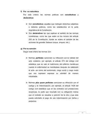 49
f) Por su naturaleza
Por este criterio las normas jurídicas son constitutivas y
declarativas:
 Son constitutivas aquellas que instituyen derechos subjetivos
o deberes jurídicos, como los establecidos en la parte
dogmática de la Constitución.
 Son declarativas las que explican el sentido de las normas
constitutivas, como las que están en los incisos del artículo
200 de la Constitución, donde se aclara el carácter de las
acciones de garantía (habeas corpus, amparo, etc.).
g) Por su sanción
Según este criterio las normas son:
 Normas perfectas sancionan su infracción con la nulidad del
acto violatorio; por ejemplo, el artículo 274 del código civil
establece que es nulo el matrimonio del enfermo mental-aun
cuando la enfermedad se manifestase después de celebrado
el acto- así como del sordomudo, ciego sordo y ciego mudo
que nos supiesen expresar su voluntad de manera
indubitable.
 Normas plus quam perfectas sancionan su infracción con el
castigo y la indemnización, por ejemplo, el artículo 1428 del
código civil establece que en los contratos con prestaciones
reciprocas, la parte que incumple con su obligación motiva
que el contrato se resuelva a petición de la otra y que esta
pueda solicitarle el pago de una indemnización por daños y
perjuicios.
 