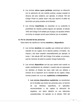 50
 Las normas minus quam perfectas sancionan su infracción
con la aplicación de una medida punitiva, aunque aceptan la
eficacia del acto violatorio; por ejemplo, el artículo 106 del
Código Penal no puede hacer más que reprimir el delito de
homicidio con pena privativa de la libertad.
 Las normas imperfectas no presentan en su contenido la
posibilidad de medida punitiva alguna; por ejemplo, el artículo
1943 del Código Civil señala que el juego y la apuesta reñidos
con la ley no otorgan acción para reclamar por su resultado.
h) Por la voluntad de las personas
Este criterio las clasifica en normas taxativas y dispositivas:
 Las normas taxativas son aquellas que ordenan por sobre la
voluntad de los sujetos de la relación jurídica; el Estado las
impone y las hace respetar inexorablemente por ejemplo, el
inciso 1 del artículo 687 del Código Civil señala, en principio,
que los menores de edad no pueden otorgar testamento.
 Las normas dispositivas son las que operan solo cuando no
existe manifestación de voluntad o cuando esta es expresada
sin claridad; el Estado las hace valer solo por defecto u
omisión de la expresión de la voluntad de los sujetos. Estas
normas pueden ser, a su vez, supletorias o interpretativas:
1. Las normas dispositivas supletorias: se caracterizan
por la facultad que tienen las personas para, en función
de sus intereses específicos, no aplicarlas,
reconociéndoles a los sujetos la atribución de
regularse, con pleno albedrio en sus relaciones
coexistenciales. Un ejemplo es el artículo 1364 del
 
