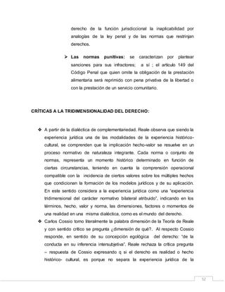 52
derecho de la función jurisdiccional la inaplicabilidad por
analogías de la ley penal y de las normas que restrinjan
derechos.
 Las normas punitivas: se caracterizan por plantear
sanciones para sus infractores; a sí ; el artículo 149 del
Código Penal que quien omite la obligación de la prestación
alimentaria será reprimido con pena privativa de la libertad o
con la prestación de un servicio comunitario.
CRÍTICAS A LA TRIDIMENSIONALIDAD DEL DERECHO:
 A partir de la dialéctica de complementariedad. Reale observa que siendo la
experiencia jurídica una de las modalidades de la experiencia histórico-
cultural, se comprenden que la implicación hecho-valor se resuelve en un
proceso normativo de naturaleza integrante. Cada norma o conjunto de
normas, representa un momento histórico determinado en función de
ciertas circunstancias, teniendo en cuenta la comprensión operacional
compatible con la incidencia de ciertos valores sobre los múltiples hechos
que condicionan la formación de los modelos jurídicos y de su aplicación.
En este sentido considera a la experiencia jurídica como una “experiencia
tridimensional del carácter normativo bilateral atribuido”, indicando en los
términos, hecho, valor y norma, las dimensiones, factores o momentos de
una realidad en una misma dialéctica, como es el mundo del derecho.
 Carlos Cossio tomo literalmente la palabra dimensión de la Teoría de Reale
y con sentido crítico se pregunta ¿dimensión de qué?. Al respecto Cossio
responde, en sentido de su concepción egológica del derecho: “de la
conducta en su inferencia intersubjetiva”. Reale rechaza la crítica pregunta
– respuesta de Cossio expresando q si el derecho es realidad o hecho
histórico- cultural, es porque no separa la experiencia jurídica de la
 