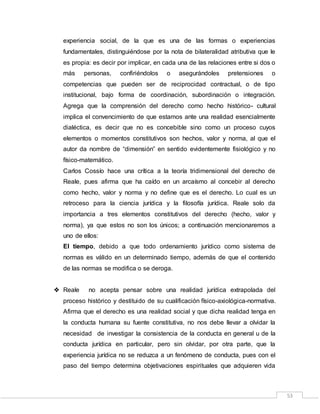 53
experiencia social, de la que es una de las formas o experiencias
fundamentales, distinguiéndose por la nota de bilateralidad atributiva que le
es propia: es decir por implicar, en cada una de las relaciones entre si dos o
más personas, confiriéndolos o asegurándoles pretensiones o
competencias que pueden ser de reciprocidad contractual, o de tipo
institucional, bajo forma de coordinación, subordinación o integración.
Agrega que la comprensión del derecho como hecho histórico- cultural
implica el convencimiento de que estamos ante una realidad esencialmente
dialéctica, es decir que no es concebible sino como un proceso cuyos
elementos o momentos constitutivos son hechos, valor y norma, al que el
autor da nombre de “dimensión” en sentido evidentemente fisiológico y no
físico-matemático.
Carlos Cossío hace una crítica a la teoría tridimensional del derecho de
Reale, pues afirma que ha caído en un arcaísmo al concebir al derecho
como hecho, valor y norma y no define que es el derecho. Lo cual es un
retroceso para la ciencia jurídica y la filosofía jurídica. Reale solo da
importancia a tres elementos constitutivos del derecho (hecho, valor y
norma), ya que estos no son los únicos; a continuación mencionaremos a
uno de ellos:
El tiempo, debido a que todo ordenamiento jurídico como sistema de
normas es válido en un determinado tiempo, además de que el contenido
de las normas se modifica o se deroga.
 Reale no acepta pensar sobre una realidad jurídica extrapolada del
proceso histórico y destituido de su cualificación físico-axiológica-normativa.
Afirma que el derecho es una realidad social y que dicha realidad tenga en
la conducta humana su fuente constitutiva, no nos debe llevar a olvidar la
necesidad de investigar la consistencia de la conducta en general u de la
conducta jurídica en particular, pero sin olvidar, por otra parte, que la
experiencia jurídica no se reduzca a un fenómeno de conducta, pues con el
paso del tiempo determina objetivaciones espirituales que adquieren vida
 