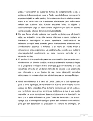 54
propia y condicionan las sucesivas formas de comportamiento social. el
problema de la conducta es para la Reale, pues todo lo que contiene en la
experiencia jurídica a ella puede y debe retomarse, directa o indirectamente
como a su fuente creadora y reveladora, ciertamente, pero sería u error
olvidar que cualquier acto humano encuentra como su soporte o
condicionamiento algo ya históricamente objetivado por obra del espíritu,
como conducta, a la que denomina institucionalizada.
 De esta forma, el autor entiende que cuando se declara que el derecho
debe ser entendido como vida humana objetivada o como conducta en
interferencia intersubjetiva o como experiencia histórica-cultural, es
necesario distinguir entre el hecho global y unitariamente entendido como
acontecimiento espiritual e histórico, y el hecho en cuanto factor o
dimensión de dicho experiencia. La palabra hecho, en este caso indica la
circunstancialidad condicionante de cada momento particular en el
desarrollo jurídico.
 El termino tridimensional solo puede ser comprendido rigurosamente como
traducción de un proceso dialecto, en el cual el elemento normativo integra
en sí y supera la correlación factico-axiológica, pudiendo la norma a su vez,
convertirse en hecho en un ulterior momento del proceso pero únicamente
con referencia a y en función de una nueva integración normativa
determinada por nuevas exigencias axiológicas y nuevos sucesos fácticos.
 Reale hace referencia a la crítica de Carlos Cossio, en la cual expresa que,
para la teoría egológica, el movimiento que hubiera en el derecho es vida,
aunque se llame dialéctica. Para la teoría tridimensional por el contrario,
ese movimiento es en primer término una dialéctica a la cual la vida queda
sometida. La teoría egológica es fenomenológicamente una descripción, en
tanto que la teoría tridimensional, para Cossio es una construcción. Cossio
agrega que la descripción egológica puede ser acertada o desacertada,
pero por ser descripción su producción es siempre lo ontológica. En
 