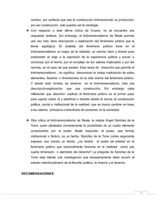 55
cambio, por perfecta que sea la construcción tridimensional, su producción,
por ser construcción, solo puedes ser la ideología.
 Con respecto a esta última critica de Cossio, no se encuentra una
respuesta realiana. Sin embargo, el tridimensionalismo de Reale permite
una vez más clara descripción y explicación del fenómeno jurídico que la
teoría egológica. El analista del fenómeno jurídico tiene en el
tridimensionalismo un mapa de la realidad, un camino claro y directo para
emprender el viaje a la expresión de la experiencia jurídica y social, o
comienza por el hecho, por el complejo de los valores implicados o por las
normas, en el caso de que existan. Esta tarea de disección que permite el
tridimensionalismo , no significa desconocer la mutua implicación de estos
elementos, factores o dimensiones en la vida misma del fenómeno jurídico.
Y desde esta mirada, se observa en el tridimensionalismo, más una
descripción-explicación, que una construcción. Sin embargo cabe
reflexionar que describir- explicar el fenómeno jurídico es el primer paso
para operar sobre él y planificar o diseñar desde la norma, la construcción
política, social e institucional de la realidad, que se busca cambiar en base
a los valores, principios o directrices de consenso en la sociedad.
 Otra crítica al tridimensionalismo de Reale, la realiza Ángel Sánchez de la
Torre, quien planteaba correctamente la posibilidad de un cuarto elemento
comprendido por el poder. Reale responde: el poder, sea formal,
institucional o fáctico, es un hecho. Sánchez de la Torre contra argumenta
expresa: aun siendo un hecho, ¿no tendrá el poder tal entidad en el
fenómeno jurídico que esencialmente funcione en la realidad como una
cuarta dimensión o elemento del derecho? La pregunta de Sánchez de la
Torre deja latente una investigación que necesariamente debe recurrir al
estudio interdisciplinario de la filosofía política, la historia y el derecho.
RECOMENDACIONES
 