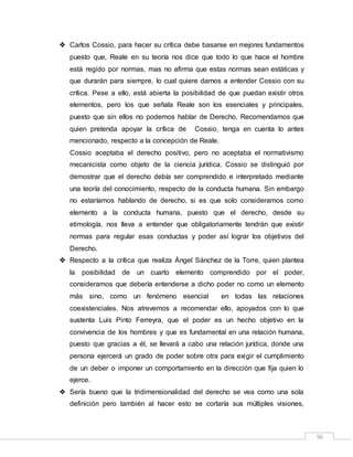 56
 Carlos Cossio, para hacer su crítica debe basarse en mejores fundamentos
puesto que, Reale en su teoría nos dice que todo lo que hace el hombre
está regido por normas, mas no afirma que estas normas sean estáticas y
que durarán para siempre, lo cual quiere darnos a entender Cossio con su
crítica. Pese a ello, está abierta la posibilidad de que puedan existir otros
elementos, pero los que señala Reale son los esenciales y principales,
puesto que sin ellos no podemos hablar de Derecho. Recomendamos que
quien pretenda apoyar la crítica de Cossio, tenga en cuenta lo antes
mencionado, respecto a la concepción de Reale.
Cossio aceptaba el derecho positivo, pero no aceptaba el normativismo
mecanicista como objeto de la ciencia jurídica. Cossio se distinguió por
demostrar que el derecho debía ser comprendido e interpretado mediante
una teoría del conocimiento, respecto de la conducta humana. Sin embargo
no estaríamos hablando de derecho, si es que solo consideramos como
elemento a la conducta humana, puesto que el derecho, desde su
etimología, nos lleva a entender que obligatoriamente tendrán que existir
normas para regular esas conductas y poder así lograr los objetivos del
Derecho.
 Respecto a la crítica que realiza Ángel Sánchez de la Torre, quien plantea
la posibilidad de un cuarto elemento comprendido por el poder,
consideramos que debería entenderse a dicho poder no como un elemento
más sino, como un fenómeno esencial en todas las relaciones
coexistenciales. Nos atrevemos a recomendar ello, apoyados con lo que
sustenta Luis Pinto Ferreyra, que el poder es un hecho objetivo en la
convivencia de los hombres y que es fundamental en una relación humana,
puesto que gracias a él, se llevará a cabo una relación jurídica, donde una
persona ejercerá un grado de poder sobre otra para exigir el cumplimiento
de un deber o imponer un comportamiento en la dirección que fija quien lo
ejerce.
 Sería bueno que la tridimensionalidad del derecho se vea como una sola
definición pero también al hacer esto se cortaría sus múltiples visiones,
 