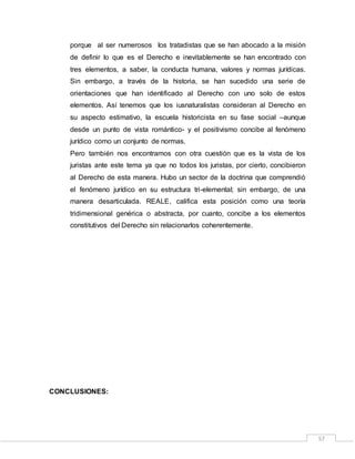 57
porque al ser numerosos los tratadistas que se han abocado a la misión
de definir lo que es el Derecho e inevitablemente se han encontrado con
tres elementos, a saber, la conducta humana, valores y normas jurídicas.
Sin embargo, a través de la historia, se han sucedido una serie de
orientaciones que han identificado al Derecho con uno solo de estos
elementos. Así tenemos que los iusnaturalistas consideran al Derecho en
su aspecto estimativo, la escuela historicista en su fase social –aunque
desde un punto de vista romántico- y el positivismo concibe al fenómeno
jurídico como un conjunto de normas.
Pero también nos encontramos con otra cuestión que es la vista de los
juristas ante este tema ya que no todos los juristas, por cierto, concibieron
al Derecho de esta manera. Hubo un sector de la doctrina que comprendió
el fenómeno jurídico en su estructura tri-elemental; sin embargo, de una
manera desarticulada. REALE, califica esta posición como una teoría
tridimensional genérica o abstracta, por cuanto, concibe a los elementos
constitutivos del Derecho sin relacionarlos coherentemente.
CONCLUSIONES:
 