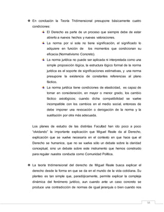 58
 En conclusión la Teoría Tridimensional presupone básicamente cuatro
condiciones:
El Derecho es parte de un proceso que siempre debe de estar
abierto a nuevos hechos y nuevas valoraciones.
La norma por sí sola no tiene significación, el significado lo
adquiere en función de los momentos que condicionan su
eficacia (Normativismo Concreto).
La norma jurídica no puede ser aplicada ni interpretada como una
simple proposición lógica, la estructura lógico formal de la norma
jurídica es el soporte de significaciones estimativas, y una norma
presupone la existencia de constantes referencias al plano
fáctico.
La norma jurídica tiene condiciones de elasticidad, es capaz de
tomar en consideración, en mayor o menor grado, los cambio
fáctico axiológicos; cuando dicha compatibilidad se vuelve
incompatible con los cambios en el medio social, entonces de
debe imponer una revocación o derogación de la norma y la
sustitución por otra más adecuada.
Los planes de estudio de las distintas Facultad han ido poco a poco
“olvidando” la importante explicación que Miguel Reale da al Derecho,
explicación que se vuelve necesaria en el contexto en que hace que el
Derecho se humanice, que no se vuelva sólo un debate sobre la claridad
conceptual, sino un debate sobre este instrumento que hemos construido
para regular nuestra conducta como Comunidad Política.
 La teoría tridimensional del derecho de Miguel Reale busca explicar el
derecho desde la forma en que se da en el mundo de la vida cotidiana. Su
planteo es tan simple que, paradójicamente, permite explicar la compleja
dinámica del fenómeno jurídico, aun cuando ante un caso concreto se
produce una contradicción de normas de igual jerarquía o bien cuando nos
 