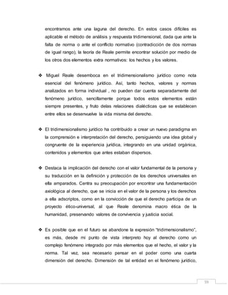 59
encontramos ante una laguna del derecho. En estos casos difíciles es
aplicable el método de análisis y respuesta tridimensional, dada que ante la
falta de norma o ante el conflicto normativo (contradicción de dos normas
de igual rango), la teoría de Reale permite encontrar solución por medio de
los otros dos elementos extra normativos: los hechos y los valores.
 Miguel Reale desemboca en el tridimensionalismo jurídico como nota
esencial del fenómeno jurídico. Así, tanto hechos, valores y normas
analizados en forma individual , no pueden dar cuenta separadamente del
fenómeno jurídico, sencillamente porque todos estos elementos están
siempre presentes, y fruto delas relaciones dialécticas que se establecen
entre ellos se desenvuelve la vida misma del derecho.
 El tridimensionalismo jurídico ha contribuido a crear un nuevo paradigma en
la comprensión e interpretación del derecho, persiguiendo una idea global y
congruente de la experiencia jurídica, integrando en una unidad orgánica,
contenidos y elementos que antes estaban dispersos.
 Destaca la implicación del derecho con el valor fundamental de la persona y
su traducción en la definición y protección de los derechos universales en
ella amparados. Centra su preocupación por encontrar una fundamentación
axiológica al derecho, que se inicia en el valor de la persona y los derechos
a ella adscriptos, como en la convicción de que el derecho participa de un
proyecto ético-universal, al que Reale denomina macro ética de la
humanidad, preservando valores de convivencia y justicia social.
 Es posible que en el futuro se abandone la expresión “tridimensionalismo”,
es más, desde mi punto de vista interpreto hoy al derecho como un
complejo fenómeno integrado por más elementos que el hecho, el valor y la
norma. Tal vez, sea necesario pensar en el poder como una cuarta
dimensión del derecho. Dimensión de tal entidad en el fenómeno jurídico,
 