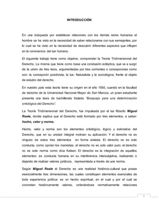 6
INTRODUCCIÓN
En una búsqueda por establecer relaciones con los demás seres humanos el
hombre se ha visto en la necesidad de saber relacionarse con sus semejantes, por
lo cual se ha visto en la necesidad de descubrir diferentes aspectos que influyen
en la convivencia del ser humano.
El siguiente trabajo tiene como objetivo, comprender la Teoría Tridimensional del
Derecho. La misma que tiene como base una conclusión ecléptica, que va a surgir
de la unión de tres tesis, argumentadas por tres corrientes o concepciones como
son: la concepción positivista, la Ius- Naturalista y la sociológica; frente al objeto
de estudio del derecho.
En nuestro país esta teoría tiene su origen en el año 1950, cuando en la facultad
de derecho de la Universidad Nacional Mayor de San Marcos, un joven estudiante
presenta una tesis de bachillerato titulada “Bosquejo para una determinación
ontológica del Derecho”.
La Teoría Tridimensional del Derecho, fue impulsada por el Ius filósofo Miguel
Reale, donde explica que el Derecho está formado por tres elementos, a saber:
hecho, valor y norma.
Hecho, valor y norma son los elementos ontológico, lógico y estimativo del
Derecho, que en su unidad integral motivan su aplicación. Y el derecho no es
ninguno de estos tres elementos en forma aislada. El derecho no es solo
conducta, como opinan los marxistas, el derecho no es solo valor puro, el derecho
no es solo norma como dice Kelsen. El derecho es la integración de aquellos
elementos: es conducta humana en su interferencia intersubjetiva, realizando o
dejando de realizar valores jurídicos, representada a través de una norma.
Según Miguel Reale el Derecho es una realidad histórico-cultural que posee
esencialmente tres dimensiones, las cuales constituyen elementos esenciales de
toda experiencia jurídica: es un hecho espiritual, en el cual y por el cual se
concretan históricamente valores, ordenándose normativamente relaciones
 