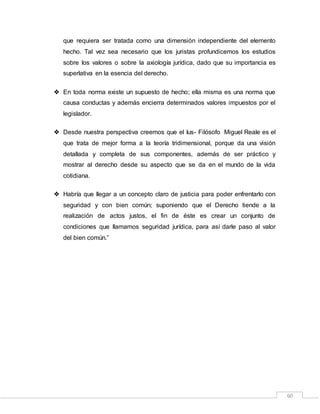 60
que requiera ser tratada como una dimensión independiente del elemento
hecho. Tal vez sea necesario que los juristas profundicemos los estudios
sobre los valores o sobre la axiología jurídica, dado que su importancia es
superlativa en la esencia del derecho.
 En toda norma existe un supuesto de hecho; ella misma es una norma que
causa conductas y además encierra determinados valores impuestos por el
legislador.
 Desde nuestra perspectiva creemos que el Ius- Filósofo Miguel Reale es el
que trata de mejor forma a la teoría tridimensional, porque da una visión
detallada y completa de sus componentes, además de ser práctico y
mostrar al derecho desde su aspecto que se da en el mundo de la vida
cotidiana.
 Habría que llegar a un concepto claro de justicia para poder enfrentarlo con
seguridad y con bien común; suponiendo que el Derecho tiende a la
realización de actos justos, el fin de éste es crear un conjunto de
condiciones que llamamos seguridad jurídica, para así darle paso al valor
del bien común.”
 