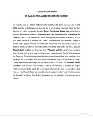 9
TESIS UNIVERSITARIO
DE CARLOS FERNÁNDEZ SESSAREGO (UNMSM)
En nuestro país la Teoría Tridimensional del Derecho tiene su origen en el año
1950, cuando en la facultad de derecho de la Universidad Nacional Mayor de San
Marcos, un joven estudiante llamado Carlos Fernández Sessarego presenta una
tesis de bachillerato titulada “Bosquejo para una determinación ontológica del
Derecho”, en la cual expone una nueva teoría para comprender el derecho, la que
más tarde recibiría el nombre de Teoría Tridimensional del Derecho, según el
mismo autor posteriormente ha confesado, respondía a la inquietud juvenil de no
saber a ciencia cierta qué era el Derecho. Tres años más tarde, en 1953, el jurista
Miguel Reale publica en Brasil su libro “Filosofía del Derecho” donde expone
una idéntica tesis y a la cual en sí denomina expresamente Teoría Tridimensional
del Derecho. Dicha obra tuvo gran difusión, lo cual obedeció en gran medida a que
Reale ya era por aquella época un reconocido jurista. Según ha señalado el propio
Carlos Fernández Sessarego en la introducción a su libro “El Derecho como
Libertad” (que recoge, precisamente, su tesis universitaria), ni él sabía de Miguel
Reale ni Miguel Reale sabía de él por aquel entonces. Lo que sí es cierto es que
hoy por hoy Miguel Reale es considerado el creador de la Teoría Tridimensional
del Derecho y Carlos Fernández Sessarego es considerado el precursor de la
misma.
 