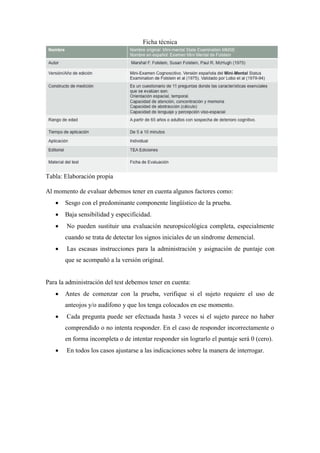 Ficha técnica
Tabla: Elaboración propia
Al momento de evaluar debemos tener en cuenta algunos factores como:
 Sesgo con el predominante componente lingüístico de la prueba.
 Baja sensibilidad y especificidad.
 No pueden sustituir una evaluación neuropsicológica completa, especialmente
cuando se trata de detectar los signos iniciales de un síndrome demencial.
 Las escasas instrucciones para la administración y asignación de puntaje con
que se acompañó a la versión original.
Para la administración del test debemos tener en cuenta:
 Antes de comenzar con la prueba, verifique si el sujeto requiere el uso de
anteojos y/o audífono y que los tenga colocados en ese momento.
 Cada pregunta puede ser efectuada hasta 3 veces si el sujeto parece no haber
comprendido o no intenta responder. En el caso de responder incorrectamente o
en forma incompleta o de intentar responder sin lograrlo el puntaje será 0 (cero).
 En todos los casos ajustarse a las indicaciones sobre la manera de interrogar.
 