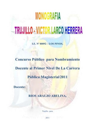 -719188-226027<br />I.E. Nº 80892 – LOS PINOS,<br />Concurso Público  para Nombramiento Docente al Primer Nivel De La Carrera Pública Magisterial 2011<br />Docente: <br />RIOS ARAUJO ABELINA, <br />Trujillo –peru<br />2011<br />RECONOCIMIENTO Y AGRADECIMIENTOS<br />Expresamos nuestro más caro agradecimiento<br />A los que han contribuido a la<br />Realización de este estudio descriptivo<br />De la pujante ciudad de Trujillo y del distrito de Víctor Larco Herrera.<br />Orgullo de los liberteños y del Perú.<br />La autora.<br />INDICE<br />CAPITULO I<br /> HISTORIA<br />Periodo Prehispánico<br />1.1 Sociedades Prehispánicas<br />1.2 Las gentes <br />1.3 Primeras Civilizaciones <br />2. Periodo Colonial<br />Primera Etapa <br />Segunda etapa<br />Periodo Republicano  Actual <br />DISTRITOS<br />ACTIVIDADES ECONÓMICAS DE TRUJILLO<br />3.1 Agroindustria<br />3.2 Cuero y calzado<br />3.3 Metal mecánica<br />3.4 Comercio<br />3.5 Turismo<br />3.6  Transporte.<br />                 A. Transporte terrestre<br />       B. Transporte público<br />C. Transporte aéreo<br />D. Transporte marítimo<br />CAPITULO II<br />DISTRITO DE VICTOR LARCO<br />Historia<br />Actividad Del Distrito<br />.2.1. Barrios y Urbanizaciones<br />Atractivos Turísticos<br />CONCLUSIONES.<br />REFERENCIAS <br />ANEXOS<br />INTRODUCCIÓN<br />El presente trabajo monográfico tiene la finalidad de analizar y exponer la realidad  económica de  la ciudad de Trujillo y el Distrito de Víctor Larco Herrera.<br />Para tal efecto, lo hemos dividido en cuatro partes: la primera, para presentar la ubicación de la Provincia de Trujillo, dentro de la cual se encuentra la Ciudad de Trujillo y dentro de ésta el distrito de Víctor Larco; la segunda, trata sobre ciudad de Trujillo, desde la época prehispánica hasta la época republicana (actual, siglo XXI);  la tercera parte está referida al análisis de la situación económica de la ciudad de Trujillo, en sus principales aspectos; y, la cuarta versa sobre el Distrito de Victor Larco Herrera, incidiendo en su situación turística como fuente económica.<br /> Luego de hacer este análisis, hemos llegado a la conclusión de que la ciudad de Trujillo, Capital del Departamento de La Libertad, tiene conjuntamente con el Distrito de Víctor Larco, un enorme potencial comercial y turístico debido a su posesión geográfica y a su rico acervo cultural, que dicho sea de paso, aún no se conocen en su real dimensión.<br />Esperamos haber contribuido al conocimiento de nuestra querida ciudad a fin de que nos identifiquemos más con nuestra ciudad para hacerla mejor cada día.<br />La Autora.<br />CAPITULO I<br />PROVINCIA DE TRUJILLO<br />HISTORIA<br />La historia urbana de Trujillo, como la de cualquier otra ciudad, es al mismo tiempo un proceso  de crecimiento y modificaciones en la  forma física y otro de cambios en su estructura económica y social. Procesos paralelos que reflejan la interacción permanente entre las sociedades y el territorio. Pero la historia de Trujillo es también peculiar; muestra valores poco comunes de continuidad y de preservación de memoria y presenta a la ciudad como foco central de espacios mayores sobre los que ejerce su dominio y que incrementan sus recursos. En efecto, la fundación de Trujillo en el corazón del valle de Moche, lugar escogido por los agrimensores españoles por su cercanía a las fuentes de agua potable y las tierras de labranza apropiado para la agricultura de panllevar y crianza de ganado; fue definido como “descanso de caminante” a mitad de camino entre San Miguel y Jauja y entre Piura y Lima y estuvo destinado a constituirse como cabeza de puente para el dominio político- administrativo de la región y centro de servicios de los amplios y ricos territorios de esta parte del país. Trujillo ha mantenido vigente este rol durante los casi 470 años que cubren sus 300 años de historia colonial y 170 de los republicanos. <br />Periodo Prehispánico<br /> En el contexto de las grandes ciudades que conforman nuestro país, destaca en la Costa norte, la ciudad de Trujillo, fundada en un espacio geográfico que fue escenario del desarrollo de grandes civilizaciones como el pueblo ancestral Muchik, quienes denominaron a este valle en su lengua propia como CHEJMER; forjando una sociedad autogestionaria, las cuales sacaron el máximo provecho a sus recursos manteniendo una aleccionadora armonía con el medio ambiente; el mismo que se traduce en un ejemplar sistema de recursos hidráulicos que hasta hoy usufructuamos como son el Canal Moro, el Canal Wichanzao, el Canal La Mochica, alimentados por el río Moche, constituyéndose en los principales puntos de abastecimiento del recurso hídrico, factor que garantizó un desarrollo agrícola sostenido.<br />1.1 Sociedades Prehispánicas<br /> Las sociedades prehispánicas como los Cupisnique, los Mochicas y los Chimú quienes se establecieron secuencialmente en este territorio, mantuvieron un perfecto equilibrio entre las áreas pobladas y las áreas de producción; generando un adecuado abastecimiento de productos alimenticios e industriales, con evidentes índices de excedentes que almacenaron para las épocas de escasez, cultivaron diversos especies vegetales, asimismo; explotaron pero a la vez conservaron importantes relictos con reservas forestales donde sobresalen especies como el Algarrobo (Prosopis chilensis, Ong en lengua Muchik), el Huarango (Acacia huarango), el Faique (Acacia macracantha, Faik en Muchik), el Molle (Schinus molle), el Sauce (Salís humbodtiana, Okan en Muchik), el Pájaro bobo (Tessaria legitima, Chöfkam, Föska en Muchik), el pai pai (Caesalpina corymbosa, Pud en Muchik), los mismos que se utilizaron como materia prima para estructura de las casas, cercaduras, tallas artesanales, artefactos, sus frutos sirvieron como fuente de bebida (chicha), tintes, comestible básico para la fauna silvestre y domesticada (cérvidos y camélidos), así como; un combustible de gran importancia económica como es el carbón vegetal. Con relación a la presencia hispana, es común sostener que afectó todo el sistema económico y social andino, los estudios realizados en los últimos años demuestra que este fenómeno se produce de manera drástica y en corto tiempo, provocando una disminución de la población nativa, el abandono del sistema hidráulico y agrícola limitando el acceso a sus medios de producción, ocasionando la ruptura étnica que desarticularía las estructuras de poder vigentes que estuvieron sustentados en relaciones de reciprocidad permanente; sin descartar los conflictos entre las dinastías locales; donde el protagonismo hispano fue determinante en este proceso de aculturación que significó con el paso del tiempo la desestructuración casi total del sistema andino en todas sus expresiones, experiencia que hasta la fecha trajo grandes consecuencias en los valles de la Costa, sometidos a un proceso de desertización acelerado y la subsiguiente pérdida de paleotecnologías de cultivo y riego autóctonos aplicados con éxito durante centurias. <br />1.2 Las gentes <br />Trujillo y su entorno en un área de profundidad histórica singular con numerosos sitios y lugares que conservan valiosos testimonios del modo de vivir y de actuar de las sucesivas culturas que se desarrollaron durante los 120 siglos que cubren la historia de ese amplio territorio. No solamente se han conservado, a pesar de la incuria y del tiempo, los montículos y adoratorios, los campamentos temporales de los cazadores y recolectores que iniciaron los procesos de creación de cultura, las ciudades, los caminos y las acequias, los valles mismos que ellos arrancaron al desierto, los objetos de uso cotidiano, las notables obras de arte en la cerámica, textilería y metalurgia, pinturas y murales; sino que también están los descendientes de esas viejas gentes. Todo ese volumen de creación cultural no nació espontáneamente, fue hecho por gentes que nacieron y vivieron en ese ámbito. Este texto se escribe para rendirles el homenaje que merecen, a los anónimos y a los pocos cuyos nombres se han conservado.<br />Culturas <br />Ocupaciones Tempranas: Cazadores-Recolectores (10,000 – 5,000 a. C.) Alrededor de 10,000 años antes de Cristo llegaron al valle de Moche grupos de cazadores-recolectores que ocuparon diversos pisos ecológicos, en la época de transición entre el Pleistoceno y el Holoceno. En ese entonces, la línea de playa estaba retirada 100 Km. hacia el oeste, pues el nivel del mar era muy inferior al actual debido a la retención de hielos en los polos y en los inlandsis continentales.<br />Primeras Civilizaciones <br />A partir del segundo milenio antes de nuestra era, la sociedad andina alcanzó un alto grado de desarrollo, afirmándose plenamente la economía agrícola basada en la irrigación, lo que permitió un rápido aumento en la producción de alimentos y el crecimiento de la población.<br /> A. Altas Culturas:<br />- Cultura Moche<br /> - Cultura Chimú<br /> 2. Periodo Colonial<br />Para tratar el tema se han identificado dos etapas de crecimiento y desarrollo de la ciudad. <br />Primera Etapa <br />Sus comienzos, que fueron modestos, determinó la notable traza urbana que hasta ahora distingue a la ciudad, siendo Don Martín de Estete el encargado de su trazado original. El acto fundacional, que a decir de algunos historiadores se produce en noviembre 1534 por Diego de Almagro fue confirmado en marzo del siguiente año por Francisco Pizarro. Las manzanas o cuadras (de 130 a 150 varas), inicialmente en número de veinticuatro, fueron organizadas en una trama a damero teniendo como centro la Plaza Mayor, abarcando un área urbanizada de 40 Hás. Entre 1569 y 1580 se produce el proceso de urbanización en Reducciones, decretadas mediante Ordenanzas del Virrey don Francisco de Toledo, que dispone el avecinamiento de los indios en pueblos creados con tal fin, de patrón europeo, con plaza, iglesia, cabildo de naturales, barrios y demás servicios y tratan de ajustar el antiguo comportamiento político y social del cacicazgo indígena, a la nueva institucionalidad virreinal. Nacen así los pueblos de Santiago de Huamán, Santa Lucía de Moche, San Salvador - Mansiche, Huanchaco y posteriormente San Esteban de Mampuesto. En 1619 un terrible terremoto destruye la ciudad desde sus cimientos, pereciendo cerca de 400 personas, afectando la salud y la economía local. Tal fue el daño que parte de los vecinos y el cabildo pensaron reedificarla en el sector de Miraflores, habiéndose dispuesto tal traslado y la asignación de fondos de la Real Hacienda para socorrer a la ciudad; sin embargo las monjas clarisas y otros frailes de los demás conventos se negaron a salir de sus lugares, con lo que se frustró el éxodo decretado.<br />2.2. Segunda etapa<br />La segunda etapa comprende la reconstrucción de la ciudad, su lenta recuperación y posterior consolidación. Nuevamente se erigieron sus templos y grandes casonas, bajo los cánones del nuevo estilo manierista; pues el sismo no afectó mayormente la economía de base agrícola. En 1625 se crea el Seminario de San Carlos y San Marcelo y se establece la Compañía de Jesús, polarizando la educación de todo el norte peruano y en 1680 se funda el Convento y Hospital de los Bethlemitas para atender la salud de la población. La perspectiva urbana se completa con la construcción de la Muralla entre 1687-89, a fin de defenderse de posibles ataques de corsarios y piratas. Muralla que permanece en pie por cerca de dos siglos. Al fin del siglo XVII la ciudad tuvo que enfrentar la grave crisis económica por la caída de su rica agricultura, a causa de fuertes sequías y plagas que asolaron la región a partir de la segunda década del Siglo XVIII Trujillo adquiere mayor importancia en el ámbito regional, al desaparecer la ciudad de Zaña afectada por la inundación de 1720. Hacia 1760 según censo hecho por Feijóo de Sosa, vivían en Trujillo, entre blancos, mestizos, indios y negros, locales y forasteros, cerca de 9,200 personas, suma que triplica a la del censo de 1604.Sin embargo la población de Trujillo ha sufrido altibajos en razón de sequías y epidemias, sismos como los acaecidos en enero de 1725 y setiembre de 1759 y los grandes aguaceros e inundaciones como los de febrero de 1728 y otros de 1701, 1720 y 1814.El apogeo de la ciudad se consolida con la creación la Intendencia de Trujillo en 1779, que incorpora a su jurisdicción los corregimientos de Lambayeque, Cajamarca, Piura, Chachapoyas, Huamachuco, Santa, Cajamarquilla, y al asignarle la franquicia del puerto de Huanchaco. Sin embargo durante cerca de 350 años la dinámica urbana de Trujillo fue moderada; numerosos lotes del interior de la muralla permanecen desocupados y apenas se efectuaron algunas construcciones en los extramuros, correspondientes a las cinco portadas de la ciudad.<br />Periodo Republicano  Actual <br />Comprende desde la proclamación de la Independencia en 1820 hasta la actualidad. Es un periodo complejo donde la ciudad de Trujillo experimenta un vigoroso proceso de cambios, tanto por el incremento de la población como por las importantes modificaciones en su estructura funcional; que de tranquila y señorial ciudad pasa a ser ciudad moderna, burguesa, insertada en un sistema capitalista dependiente, y a partir de la segunda mitad del siglo XX, se convierte en una dinámica y emergente metrópoli. En efecto, las características más notables de este período son el crecimiento explosivo de la población y acelerado proceso de urbanización, el desarrollo agro-industrial moderno y crecimiento de la actividad productiva y de servicios, el fortalecimiento de la civilidad y la democratización de sus instituciones. <br />DISTRITOS<br />El Área Nucleada de Trujillo, está conformada por el Continuo Urbano de Trujillo y su Área Integrada; dos ámbitos claramente definidos que operan como una globalidad e interactúan entre sí con vínculos intensos y sistemas de servicios compartidos, constituyendo un solo espacio económico y social.<br />El Continuo Urbano, núcleo urbano central del área metropolitana, comprende los distritos: Trujillo, Víctor Larco Herrera, La Esperanza, El Porvenir y Florencia de Mora.<br />El Área Integrada, conjunto de centros poblados urbanos y rurales del valle de Santa Catalina, cuenca baja del río Moche, correspondientes a los distritos: Laredo, Moche, Salaverry, Huanchaco, Poroto y Simbal. <br />En relación a las Actividades Económicas a nivel de distritos, Trujillo concentra más del 68% de agentes económicos registrados, siguiéndole en orden de importancia La Esperanza y El Porvenir. <br />La concentración en cualquiera de las actividades es mayor al 50%; destacando el sector financiero, minero, eléctrico, de agua, inmobiliario y empresarial. Una de las actividades más desconcentradas en la provincia es el sector INDUSTRIA; el 48% se realiza fuera del distrito de Trujillo. Esta desconcentración se traslada a favor de los distritos de El Porvenir, La Esperanza y Florencia de Mora.<br />Ubicada sobre la costa del Pacífico, a 550 Km. al norte de Lima, a la margen derecha del río Moche, en el antiguo valle de “Chimo”, hoy Valle de Moche o Santa Catalina. Tierra de clima benigno y de escasas lluvias, con una temperatura moderada que varía entre 14º y 30 ºC debido a la corriente litoral de Humbolt.<br />Su Plaza Mayor se ubica a 8º 6' 3'' de latitud sur; a 79º 1' 34'' de longitud oeste; y a una altitud de 31.16 metros sobre el nivel del mar. Dista 4.40 Km del Océano Pacífico en nivel del mar. Dista 4.40 Km del Océano Pacífico en línea recta por la Avenida Víctor Larco.<br />Área urbana central de la ciudad; su crecimiento se dio a partir del Centro Histórico, ocupando progresivamente las áreas agrícolas del valle de Moche, conformando barrios y urbanizaciones residenciales. Con una extensión superficial de 39.36km2, concentra el mayor volumen poblacional del área metropolitana (alrededor de 300,000 habitantes)<br />Municipios que conformanel Área Metropolitana de Trujillo y su población al año 2007Extensiónkm²Población(hab)Densidad(hab/km²)AltitudmsnmDistanciaTrujillo (km)Trujillo39,36294.8997.035,5350La Esperanza18,64151.8457,8771El Porvenir36,7140.5073.609,29903Víctor Larco Herrera18,0255.7812.846,1735Huanchaco333,944.806114,22312Florencia de Mora1,9940.01418.802,5856Laredo335,4432.82596,17894Moche25,2529.7271.146,747Salaverry390,5513.89233,67315Total1.199.85804.296631,13——*Datos del censo realizado por el INEI[]<br />ACTIVIDADES ECONÓMICAS DE TRUJILLO<br />La ciudad de Trujillo es considerada según la revista “América Economía”[] como la segunda de mayor crecimiento del Latinoamérica; asimismo es considerada en el puesto 40, entre las mejores ciudades para hacer negocios en Latinoamérica.[]<br />Esta urbe muestra una marcada concentración de la actividad económica de la región. A nivel de distritos, Trujillo concentra más del 68% de agentes económicos registrados, siguiéndole en orden de importancia La Esperanza y El Porvenir. La concentración en cualquiera de las actividades es mayor al 50%; destacando el sector financiero, minero, eléctrico, de agua, inmobiliario y empresarial. Una de las actividades más desconcentradas en la provincia es el sector industria; el 48% se realiza fuera del distrito de Trujillo. Esta desconcentración se traslada a favor de los distritos de El Porvenir, La Esperanza y Florencia de Mora.<br />3.1 Agroindustria<br />Trujillo es un centro agrícola, comercial y de transporte debido a las áreas de producción con que cuenta. La extensión de la agricultura irrigada causó un crecimiento expansivo en la ciudad, especialmente la agroindustria de la caña de azúcar, que tuvo como su máxima expresión a la Cooperativa Agraria Azucarera Casa Grande (hoy Empresa Agroindustirial Casa Grande S.A.).<br />Entre sus productos más conocidos internacionalmente, destacan los espárragos que son exportados principalmente a los países vecinos, Estados Unidos, Europa y otros lugares; cabe mencionar que el Perú en el 2007 fue el mayor exportador de espárragos,[] tal producto mantiene un nivel estable de calidad. Además, el impulso que viene tomando el Proyecto Especial Chavimochic, que incluye la irrigación de los valles de Chao, Virú, Moche y Chicama, ha logrado la exportación exitosa de muchos otros productos agrícolas y agroindustriales, que incluyen a la alcachofa, ají páprika, palta, mango, etc.<br />3.2 Cuero y calzado<br />Av. España, primer anillo vial de la ciudad.<br />Está compuesto por las curtiembres, fabricantes de calzado y otros derivados del cuero. Se clasifica dentro del sector manufacturero y está compuesto por micro y pequeñas empresas, que se caracteriza por demandar abundante mano de obra y bienes intermedios. Formalmente registra mil trescientos pymes (pequeñas y medianas empresas), las que aportan un significativo 11% al sector. Han logrado posesionar sus productos en el mercado nacional y caracterizar a Trujillo como una ciudad fabricante de calzado. Tiene la particularidad de haber conformado un conglomerado o quot;
clusterquot;
 industrial, característica que le brinda una dinámica de producción y comercialización propia. Espacialmente, el 53% de las pymes se localizan en el distrito de El Porvenir. Trujillo concentra un 24% de la actividad; finalmente La Esperanza y Florencia de Mora concentran un 10% cada una. Las pymes de curtiembre se localizan preferentemente en la parte baja de La Esperanza.<br />3.3 Metal mecánica<br />El sector de metalmecánica está asociado a la actividad agraria, agroindustrial y transporte; sirviendo de soporte en la fabricación y mantenimiento de piezas y partes, carrocerías y carretas. Está compuesto mayormente son micro, pequeñas y medianas empresas, las que han sido fuertemente afectado por la crisis que sufre el sector industrial. Se estima una 535 pymes en los rubros de: quot;
fabricantes de metales comunesquot;
, quot;
fabricantes de maquinarias y equiposquot;
, quot;
fabricantes de vehículos y remolquesquot;
 y quot;
fabricantes de otros equipos de transportequot;
. Espacialmente, el 60% se localizan en el distrito de Trujillo y el 17% en La Esperanza el 17%. Sin embargo, el sector no ha logrado conformar una zona geográfica compacta y uniforme en la ciudad.<br />3.4 Comercio<br />Es una de las actividades más desarrolladas en la ciudad, el 49% de agentes económicos se dedican a ello. Considerando 1.426 establecimientos de comercio al por mayor en los rubros: quot;
productos agropecuariosquot;
, quot;
alimentos y bebidasquot;
 y quot;
materiales de construcciónquot;
, espacialmente se aprecia que Trujillo concentra el 74% del total. Esta actividad tiene presencia, también, en los otros distritos metropolitanos.<br />3.5 Turismo<br />Trujillo es  heredero de un valioso patrimonio arqueológico y cultural de las antiguas culturas pre-hispánicas Mochica-Chimú, materializados en la zonas arqueológicas de Las Huacas del Sol y de la Luna (Moche) a 4 km al norte de Trujillo; ciudadela de Chan Chan (entre los distritos de Trujillo y Huanchaco) a 5 km al noreste de Trujillo; Huaca Esmeralda a 3 km de Trujillo; Huaca del Dragón o Arco Iris a 4 km al noreste de Trujillo.<br />En su Centro Histórico alberga un rico patrimonio monumental; posee todo el año un agradable clima; está rodeada de atractivos balnearios; se vincula vía terrestre, aérea y marítima con el resto del país y con la zona sur del Ecuador. <br /> Estos atributos  le permiten ser lugar turístico de importancia y convertir esta actividad, en un rubro económico de importancia en el desarrollo local.<br />Un estudio realizado por el Ministerio de Comercio Exterior y Turismo –MINCETUR, ratifica la importancia turística de Trujillo y plantea la “Ruta Moche” para lograr el desarrollo del turismo del norte del país.<br />Debe  tenerse  en cuenta, que, el 93% de turistas son de origen nacional, procedentes el 71% de Lima, y el resto de Lambayeque, Cajamarca, Piura, Ancash y San Martín. Los turistas extranjeros se interesan en los atractivos  arqueológicos, un 63% proceden de Europa y un 13% de Estados Unidos de Norteamérica. El centro histórico de Trujillo aspira a ser considerado como ciudad Patrimonio de l Humanidad, por lo cual se hace constantes esfuerzos para recuperarlo.<br />Trujillo cuenta con sitios importantes donde se desarrollaron las culturas Mochica y Chimú.<br />Cuenta con varias playas, entre las que destaca nítidamente Huanchaco, que es el balneario más tradicional y visitado de la ciudad. Cabe mencionar también al balneario de Las Delicias, ubicado en el distrito de Moche, que ofrece una amplia oferta gastronómica.<br />También sede cada año del Concurso Nacional de la Marinera, baile típico de la ciudad que se realiza en el mes de enero. A esta competencia acuden parejas de baile de todo el país, siendo tan renombrada que se han formado academias que luchan palmo a palmo todos los años por ocupar los primeros puestos en alguna de las categorías.<br />En el mes de Octubre se realiza el Festival Internacional de la Primavera, cuyo principal atractivo es el tradicional Corso de Primavera, con el desfile de reinas de belleza de diferentes partes del continente y carros alegóricos preparados por las diferentes instituciones de la ciudad.<br />Catedral, Construida entre los años 1647 y 1666, sus altares son de estilo barroco y rococó; los lienzos que conserva pertenecen a la escuela cuzqueña de pinturay a la escuela Quiteña. La catedral cuenta con el Museo Catedralicio con obras sobre todo religiosas de la época virreinal en oro y plata.<br />Casa Banante, Con influencia árabe muy marcada, la casa es una obra exquisita de la epoca republicana, ubicada en el Jirón Pizarro en pleno centro Histórico, mantiene decorados árabes en sus paredes, la casona posee dos patios, uno mas grande que el otro.<br />Iglesia de El Carmen, este templo que destaca por la armonía de su arquitectura, fue construido en el siglo XVIII. Son de interés sus diversos altares y el púlpito de madera. Posee cerca de 150 pinturas, parte de ellos de la escuela quiteña de los siglos XVII y XVIII. Así mismo hay un lienzo llamado quot;
la última cenaquot;
 de Otto Van Veen que fue maestro del artista flamenco Pedro Pablo Rubens. Cabe resaltar la minuciosa labor de sus tallados cubiertos con quot;
pan de oroquot;
.<br />Iglesia de la Merced, este templo data del siglo XVII, cuyo diseño y construcción es del ciudadano portugués Alonso de las Nieves, tiene una mezcla de estilos arquitectónicos en su fachada. Interesante es su órgano de estilo rococó.<br />Iglesia de San Agustín, este templo fue construido entre los siglos XVI y XVII, con un altar mayor de estilo barroco. Destacan especialmente los murales representando a los apóstoles y el púlpito colonial de madera tallada y dorada.<br />Iglesia de San Francisco, en el templo son interesantes las naves laterales así como las pinturas de algunos personajes de las Sagradas Escrituras y de santos. Su altar mayor está adornado con retablos multicolores y su púlpito data del siglo XVII. En su convento se encuentra el local tradicional del Colegio Nacional quot;
San Juanquot;
 donde estudió el poeta César Vallejo.<br />Plaza de Armas, está rodeada por la Catedral, armoniosas casonas virreinales y republicanas. En la parte central se ubica el monumento a la Libertad, que representa el proceso de independencia del país. La estatua fue fabricada en Francia, los materiales usados son mármol y cobre, el escultor fue Edmund Möeller.<br />Palacio Iturregui, una de las mansiones más lujosas de América Latina, mantiene detalles en pan de oro, espejos y mobiliario de la época, el conde Iturreguí lo mandó a construir con el mayor de los lujos para su esposa e hijo, Hoy en día es sede del Club Central de Trujillo.<br />Casona Tinoco , edificada en el siglo XVI por los propietarios de la primera azucarera de Facala. Allí se diseño la primera bandera de la independencia en 1820, esta ubicada en la esquina formada por el jirón Pizarro y la Calle Tinoco. Su puerta principal se ubica en el Jr. Pizarro 314. Este monumento histórico muestra los más bellos balcones en ambos frentes.<br />Casa Calonge , edificada con un estilo neoclásico, entre los siglos XVIII y XIX, aquí se alojó Simón Bolívar. Se puede apreciar el escritorio usado por Bolívar, ornamentos de oro de la Cultura Chimú, así como su mobiliario de la época.<br />Casa de la Emancipación, la casa de la Emancipación es considerada como santuario cívico de esta ciudad, pues desde aquí el Intendente de Trujillo, el Marqués de Torre Tagle, encabezando un movimiento separatista en el año 1820 proclamó la independencia del Perú. La casa de la Emancipación sirvió como sede del primer congreso constituyente y casa de gobierno del presidente José de la Riva Agüero. El monumento histórico conserva una serie de acuarelas del siglo XVIII y está ubicada en la esquina que forman las calles Pizarro y Gamarra. Es un activo centro de actividades culturales que van desde exposiciones plásticas hasta recitales y conciertos.<br />Casa Ganoza, por su arquitectura, es la casona más representativa de Trujillo. Es conocida por la casa de la portada de los leones ya que su portada barroca está coronada por un frontón de estilo rococó y dos leones.<br />Casa del Mariscal de Orbegoso, esta construcción fue realizada entre los siglos XVIII y XIX de estilo virreinal. La vivienda perteneció al presidente Luis José de Orbegoso y Moncada, prócer de la independencia peruana. La casa conserva numerosos objetos personales del mariscal, tales como pinturas, muebles, espejos y platería. Aquí se organizan exposiciones relacionadas con el arte.<br />Teatro Municipal de Trujillo, Inaugurado a fines del siglo XIX, el teatro es el principal recinto de exposición cultural de la ciudad, posee tres niveles y palcos privados para celebridades y autoridades invitadas, tiene una capacidad para más de 200 personas.<br />Paseo peatonal de Pizarro, es el principal jirón de Trujillo, solo las cuadras 5,6,7 y 8 están peatonalizadas y une la Plaza de Armas con la Plazuela El Recreo, a lo largo de sus cuatros cuadras existen numerosos monumentos históricos como el palacio Iturregui, Casa de la Emancipación, etc. y negocios como supermercados, tiendas de souvenirs, cafés y bares, también se encuentran los principales bancos e Instituciones del Estado.<br />MUSEOS Y SALAS DE EXPOSICIÓN<br />Trujillo goza de una abrumadora cantidad de museos y salas dedicadas al arte, Historia y zoología, muchas de ellas únicas en el Perú.<br />Museo del Juguete37<br />Ubicado a pocas cuadras de la Plaza de Armas es junto su café bar uno de los lugares mas esplendidos de la ciudad y único en el país, Propiedad del reconocido pintor Gerardo Chávez, aquí pueden encontrar juguetes hasta mediados del Siglo XX.<br />Museo de Arte Moderno38<br />Otro museo perteneciente al pintor Gerardo Chávez, está ubicado en la urb. Semirustica El Bosque, el museo muestra obras de pintores destacados tanto nacionales y extranjeros, así como esculturas pero también encontramos un café bar y venta de souvenirs, Es el primer museo de arte moderno del Perú.<br />Casa Museo de la Emancipación<br />Ubicada en la esquina de Jirón Gamarra con Jirón Pizarro es un centro cultural tradicional y por excelencia en Trujillo, aquí se presentan exposiciones de arte y se realizan ceremonias especiales en su patio central. Con una casona bien restaurada y perteneciente al Banco Continental, es paso obligado para todos aquellos turistas que buscan cultura en Trujillo.<br />Museo Huaca de la Luna.<br />Ubicada al pie de la Huaca de la Luna en el Distrito de Moche, este moderno museo fue inaugurado en el año 2010 y en él se muestran los últimos descubrimientos arqueológicos del centro religioso ceremonial mochica. Es junto al monumento mochica un circuito turístico imperdible en Trujillo<br />Casa Museo del Colegio de Arquitectos de La Libertad<br />Otro de los lugares que aportan con mucha cultura es el colegio de Arquitectos de La Libertad, ubicado en pleno centro histórico las salas de la sede del colegio expone obras artísticas de diferentes autores, cada cierto tiempo se cambia la exposición por otra nueva.<br />Museo de Zoología.<br />Administrado por la Universidad Nacional de Trujillo, el museo de zoología es uno de los mas antiguos de la ciudad, en el se muestra una interesante exhibición taxidérmica de la variada fauna de la costa, sierra y selva del Perú, Anualmente el museo es uno de los mas visitados en Trujillo, los tickets de entrada varían para escolares, universitarios y turistas.<br />Museo de Arqueología, Antropología e Historia<br />Administrado por la Universidad Nacional de Trujillo, el museo tiene por principal objetivo mostrar a través de siete salas el desarrollo del proceso histórico en la costa norte y particularmente en los valles costeños del departamento de La Libertad, desde la llegada de los primeros habitantes, hace unos 12000 años, hasta el arribo de los conquistadores europeos en 1532.<br />Se ha puesto especial énfasis en establecer una relación armónica entre la museografía y la arquitectura preexistente de la casa, lo que se traduce en el diseño y distribución de los módulos de exposición, sistemas de iluminación, entre otros aspectos.<br />Desde el año 1939 el museo viene aportando al público en general la mejor muestra de nuestra historia local y nacional, actualmente en su sede de la casona Risco, en el jirón Junín 682.<br />Museo Señora de Cao<br />El Museo Cao es uno de los museos mas impresionantes del Perú ubicado en el distrito de Magdalena de Cao, en el Complejo Arqueológico El Brujo, abrió sus puertas al público en el norte de Perú, fruto del convenio suscrito entre la Fundación Wiese y el Instituto Nacional de Cultura peruano.<br />El descubrimiento de la Señora de Cao constituye uno de los hallazgos arqueológicos más inquietantes y relevantes de Perú, pues ha supuesto un replanteamiento del rol de la mujer en los estatus de gobierno de las culturas prehispánicas de América del Sur.<br />El cuerpo momificado de esta gobernante moche fue descubierto en 2005 en la Huaca Cao, en un recinto ceremonial que fue construido expresamente por los antiguos pobladores para albergar el entierro de este personaje de la realeza moche. Se estima que murió a los 20 años de edad.<br />Se trata de un museo con un planteamiento dinámico, que pone en contexto los objetos exhibidos, sumergiendo al visitante en el mundo de los pobladores del Valle de Chicama. Un fascinante recorrido por el universo cotidiano y simbólico de los habitantes de esta parte del Perú, que yuxtapone las costumbres y creencias del pasado con las de nuestros días, culmina con el hallazgo más enigmático de los últimos tiempos, la Señora de Cao.<br />Museo de Sitio Chan Chan<br />El museo se encuentra al pie de las ruinas de Chan Chan, la ciudadela de barro mas grande América Latina, dentro se muestran los hallazgos mas importantes encontrados en la ciudad Chimú así como los estudios sobre su división política y religiosa.<br />Museo Catedralicio<br />Administrado por el Arzobispado metropolitano de Trujillo, el museo muestra toda la historia religiosa de la ciudad desde la colonia hasta la actualidad.<br />Museo de Historia Casinelli<br />Ubicado en la Avenida Nicolás de Piérola, el museo muestra un mix de las culturas mas grandes de la región como la cultura Mochica y la cultura Chimú, se centra en su arte, cerámica y ceremonias religiosas, También las momias son exhibidas en el museo.<br />Casa museo Victor Raúl Haya de la Torre<br />Inaugurado el 12 de julio de 2010, en el pueden encontrarse cinco (05) salas dedicadas al peruano más influyente del siglo XX y al único filósofo político sudamericano creador de una ideología de nivel continental.<br />En estas primeras cinco salas, se repasa también la vida cultural de la ciudad de Trujillo, centrándose en las principales figuras del “Grupo Norte”, como fueron Cesar Vallejo, Antenor Orrego, Ciro Alegría, Macedonio de la Torre, entre otros; así como de sus herederos, el “Grupo Trilce”, entre los que destacan Julio Garrido Malaver y el actual jefe de la unidad ejecutora nº 11 encargada de la conservación de la ciudadela de Chan-Chan, Cristóbal Campana.<br />También pueden visitarse otras cinco salas con muestras itinerantes dedicadas a las artes, actualmente (08.12.2010) se encuentra en exhibición una sala dedicada al prestigioso pintor Gerardo Chávez.<br />•Casa Museo del BCR<br />Administrado por el Banco Central de Reserva del Perú, ubicada en la casona Urquiaga exhibe una colección única de monedas desde los inicios del Perú hasta la actualidad, así mismo mantiene mobiliario y menaje propia de la época colonial y Republicana ya que en esta casona Simón Bolívar dirigió al Perú.<br />FESTIVIDADES<br />Trujillo goza de múltiples festividades internacionales y nacionales de gran reconocimiento, a lo largo del año se realizan las siguientes.<br />Festival Internacional de la Marinera, <br />La ciudad de Trujillo se viste de gala todos los años para celebrar un festival consagrado al baile de cortejo nacional peruano: la marinera, El concurso nacional es organizado por el Club Libertad y se realiza la ultima semana de Enero, parejas de distintas parte del país y del mundo se preparan año a año para disputar el primer puesto de las distintas categorías del concurso que convoca a miles de turistas cada año. También destaca el corso de la marinera que recorre las principales calles del centro Histórico.<br />La Fiesta del Perol.<br />Es una de las costumbres más renombradas en Trujillo, la más pulcra y elegante del norte peruano. Hablar de la Fiesta de Perol es hablar de La Marinera, ambos eventos se vuelven intrínsecos para los trujillanos, quienes se visten de blanco para asistir a este espléndido homenaje a La Marinera. Cada año en esta fiesta llegan distinguidas personalidades y autoridades del ámbito político, social, cultural, entre mucha gente que no quiere perderse de este acontecimiento.<br />Festival del Carnaval de Huanchaco.<br />El festival se celebra desde los principios del siglo XX en el Distrito de Huanchaco, los vecinos del distrito realizaban un carnaval emulando al carnaval Veneciano famoso por esa época, fue así que con el pasar de los años y las nuevas generaciones el Carnaval paso a ser organizado por el Club Huanchaco, el carnaval consta de muchas actividades entre ellas, la coronación de la reina, campeonato de surf, fiesta del Luau, Creatividad en la Arena, el corso carnavalesco entre otros, se realiza a inicios del mes de Febrero.<br />Festival de San José.<br />Realizado en el balneario de Las Delicias en el distrito de Moche los días 14, 15 y 16 de Marzo, es una fiesta patronal convertida en tradición con fuerte influencia española, en la que se disfrutan diversas actividades para adultos, jóvenes y niños, los anfitriones de la fiesta son Don José y Doña Josefa así como la Sra. Maja, abanico, juveniles, esta fiesta viene acompañada de procesión del santo patrón San José, el desfile de modas, la fiesta brava, el pasacalle de los personajes, la pamplonada, la corrida de toros y el toromatch en el cual intervienen varios equipos de otros departamentos. Algunas casas del balneario que se convierten en tascas lucen motivos españoles, como banderines, grimaldas, afiches.<br />Festival Internacional de la Primavera.<br /> Es quizás el festival más representativo de la ciudad y que hace honor al apodo que lleva consigo, el festival es uno de los mas importantes del Perú y se realiza a inicios de Octubre de cada año, es realizado por el Club de Leones del dpto de la Libertad, el Primer festival se realizó en 1950, la historia de los festivales de primavera, comenzaba a ser escrita; pues, a partir de entonces, el certamen de las flores se realiza anualmente con un nutrido y variado programa que supera un centenar de actividades orientadas a satisfacer los gustos e intereses de los trujillanos y de miles de turistas nacionales y extranjeros, las actividades se llevan a cabo durante un mes en el cual la ciudad se viste de fiesta, miles de turistas nacionales y extranjeros arriban a la ciudad para asistir a los distintos eventos como la coronación de la reina de la Primavera, el concurso de caballos de Paso, el desfile de reinas extranjeras y el Corso Primaveral que recorre las principales avenidas de la ciudad, donde los visitantes de deleitan con las maniobras de las Guaripolas. El festival cierra con el corso y una fiesta privada organizado por el Club de Leones.<br />Festival Internacional de Canto Lírico.<br />Evento único en su género en América latina que desde el año 1997 viste de gala a Trujillo con la presencia de más de medio centenar de destacados cantantes exponentes de la lírica internacional provenientes de América, Asia y Europa, además de contar con reconocidos Maestros y Pianistas internacionales, organizado por el Centro de Promoción Cultural de Trujillo tiene como sede del concurso al teatro municipal y es llevado a cabo en el mes de Noviembre.<br />3.6  TRANSPORTE<br />      A. Transporte terrestre<br />El sistema vial y de transporte de Trujillo opera de modo interconectado en tres niveles: El nacional, el regional y el local o metropolitano, y mantiene la operación de la ciudad de manera simultánea: como un núcleo de importancia de la red nacional de ciudades, como capital regional y como área metropolitana integrada.<br />La Red Vial de Trujillo está jerarquizada y comprende 3 niveles:<br />Vías nacionales: la Panamericana Norte y la Vía de Evitamiento. Se prevé además el trazo de la futura autopista Costanera, que garantice el flujo directo sin interrupción.<br />Vías Regionales: la carretera Salaverry - Juanjuí, la Salaverry - Santiago de Cao; y la carretera Trujillo - Otuzco - Huamachuco.<br />Vías Locales y Metropolitanas: Desde el punto de vista local, la ciudad posee una configuración interna radio céntrica, con un sistema de anillos viales a partir del Centro Histórico.<br />En el ámbito metropolitano, según describe la Municipalidad de Trujillo, la ciudad cuenta con vías expresas y semi-expresas que conectan el distrito central con los distritos de Huanchaco, Laredo, Moche y Salaverry,[] garantizando el funcionamiento óptimo de la metrópoli en su conjunto.<br /> B. Transporte público<br />En relación al transporte público, la demanda total de viajes en Trujillo se estimaba, al año 2003, en: 901,000, de los cuales el 70% corresponde al distrito de Trujillo y 30% a los restantes distritos metropolitanos.<br />Del total de viajes, se estima que el 41% corresponde a la demanda de micros y camionetas rurales, 22% de taxis, 9% de colectivos, el 11% a vehículos privados y 17% al peatonal. En Trujillo, el transporte urbano es atendido por una flota excesiva de buses / micros (1005 unidades en 2001), taxis (6226 unidades), camionetas rurales (1185 unidades) y colectivos (928 unidades) cuyo parque automotor se ha incrementado excesivamente de 1990 a 2001 (247% en buses y microbuses, 1145% en taxis y 828% en colectivos), generando situación de congestionamiento en el tránsito vehicular.<br />Transporte aéreo<br />La infraestructura de transporte aéreo con la que cuenta esta metrópoli, la constituye el Aeropuerto Internacional Capitán FAP Carlos Martínez de Pinillos, ubicado en el distrito de Huanchaco, recibe vuelos directos desde el Aeropuerto Internacional Jorge Chávez de Lima, Chiclayo y Talara.<br />Este aeropuerto actualmente cuenta con una pista de aterrizaje de 3,024 metros de longitud, luego de haber sido ampliada en 2005 y puede recibir aeronaves hasta del tipo quot;
Boeing-747-400quot;
;[] así mismo fue concesionado en el año 2006 y actualmente se encuentra bajo la administración de la empresa quot;
Aeropuertos del Perúquot;
, cuenta, entre otros servicios con tiendas de artesanía y servicios bancarios diversos.[]<br />Transporte marítimo<br />La infraestructura de transporte marítimo con la que cuenta Trujillo, está constituida por el puerto de Salaverry, ubicado en el distrito del mismo nombre, cuenta con dos muelles de atraque, de 225 m. y de 230 m. y cuatro amarraderos,[] lo que le permite recibir simultáneamente cuatro naves de gran calado, este puerto es el principal de la región, pues a través de él se exporta la producción regional de La Libertad; además recibe naves de instrucción militar, y naves turísticas tipo crucero.<br />CAPITULO II<br />DISTRITO VICTOR LARCO HERRERA<br />HISTORIA<br />El Distrito de Víctor Larco Herrera nace El 16 de marzo de 1945, siendo presidente del país el General Manuel Odría se promulga la Ley Nº 12218 que sustituye el nombre de Buenos Aires por el de Víctor Larco Herrera, en memoria del filántropo trujillano que con sus bienes apoyó a los primeros moradores del distrito y a la misma ciudad de Trujillo. <br />Ubicado al sur-oeste de la ciudad, se formó como balneario desde fines del siglo XIX. Apreciado por su paisaje y clima fresco y benigno. Don Santiago Morillas construyó el casino que le dio lustre y que con mejoras, existe hasta la actualidad. Anexado desde 1919 al caserío de Huamán y a la jurisdicción del distrito de Trujillo (Ley Regional N° 41), el crecimiento de Buenos Aires se acelera llegando a ocupar una extensa área en la ribera del mar. Por iniciativa de un grupo de moradores, representados por el diputado liberteño Alfredo Pinillos Goicochea quien logró que el Congreso de la República propusiera la Ley Nº 9781, que luego fue promulgada por el entonces presidente Manuel Prado Ugarteche, el 21 de Enero de 1943, con el nombre de distrito de Buenos Aires. Según relatan antiguos moradores el Concejo Provincial de Trujillo regalaba los terrenos a las familias que deseaban poblar este lugar. Corrían los años 1920 y 1930 aproximadamente cuando Buenos Aires fue poblándose con las primeras familias que llegaban a veranear; terminaba el verano y luego abandonaban sus viviendas hasta el año siguiente. A la fecha es un dinámico distrito con más de 57,000 habitantes, que presenta dos sectores: la parte baja con el antiguo pueblo y los populosos asentamientos humanos cercano al litoral (72% de la población) y las amplias urbanizaciones residenciales (28%) en los sectores más elevados, cercanos a Trujillo. <br />ACTUALIDAD DEL DISTRITO<br />A la fecha es un dinámico distrito con más de 57,000 habitantes, que presenta dos sectores: Por un lado está la parte baja con el antiguo pueblo y los populosos asentamientos humanos cercano al litoral (72% de la población) como Huamán, Liberación Social, etc. y en contraste por otro lado las amplias urbanizaciones residenciales (28%) en los sectores más elevados y pudientes de la ciudad como El golf, Palmeras del Golf, Las Palmas, California, etc. todos estos cuentan con agencias bancarias, supermercados, boutiques, etc.<br />Aquí también tiene sede quot;
El Golf y Country Club de Trujilloquot;
 que cuenta con su campo de Golf y el ya famoso y exclusivo hotel quot;
El Golfquot;
 5 estrellas. Así mismo cuenta con colegios de renombre en la ciudad, también se ubica en el distrito la sede de la Universidad Privada César Vallejo, por último encontramos al Balneario de Buenos Aires al final de la Av. Larco.<br />El Distrito experimentó en el año 2009 un boom de construcción de edificios de departamentos que continúa hasta la actualidad cambiándole drásticamente la cara al distrito en muchas de zonas de su jurisdicción, esto debido al gran auge de la minería y la agroindustria propias de la región La Libertad.<br />Barrios y Urbanizaciones<br />A la fecha en el Distrito de Víctor Larco Herrera existen los siguientes barrios y urbanizaciones:<br />California<br />Las Hortencias de California<br />San José de California<br />Santa Edelmira<br />San Pedro<br />San Andrés V Etapa<br />El Golf<br />Huamán<br />Las Palmeras del Golf<br />Las Flores de Golf<br />Los Jardines del Golf<br />Las Palmas<br />Buenos Aires<br />Los Sauces<br />Las Flores<br />Fátima<br />Vista Alegre<br />Liberación Social<br /> ATRACTIVOS TURÍSTICOS<br />Entre los principales destacan la iglesia Huamán, la más antigua de la región con un estilo rococó predominante, así mismo el malecón de Buenos Aires al final de la Av. Larco.<br />CONCLUSIONES<br />La Provincia de Trujillo pertenece al Departamento de La Libertad. Está ubicada en la zona costa a 34 msnm<br />La ciudad de Trujillo ha ido desarrollando su economía conforme al avance económico del país. Especialmente en lo concerniente a su manufactura (calzado), comercio (plaza mall) y turismo.<br />La ciudad de Trujillo se caracteriza por tener un potencial turístico como ninguna ciudad de la Costa del Perú.<br />El Distrito de Víctor Larco se caracteriza por su pujante desarrollo, tanto en el sector turístico a nivel de la playa como en el sector construcción.<br />En la ciudad de Trujillo, hay nichos económicos aún sin explotar económicamente lo suficiente, como es el caso de los centros arqueológicos.<br />BIBLIOGRAFÍA<br />Atlas Regional del Perú. La Libertad: Geografía, historia, cultura y turismo; Tomo X; 1ra. Ed. 2004; 112 págs.<br />BENAVIDES ESTRADA, Juan Augusto. Geografía del Perú.LA RIVA VEGAZZO, Iván. Viajero Antes que Turista; 1ra. Ed. 2004; 303 págs.<br />CASTILLO CONTRERAS, Elmer. La Libertad, Espacio Regional, Local y Calidad Ambiental<br />Congreso de la República: Ley Nº 26312 del 18.11.1966 (Ley de creación del Parque Industrial de Trujillo)<br />Ministerio de Transportes Comunicaciones Vivienda y Construcción. Reporte 2010. Lima. Perú<br />PONS MUZZO, Gustavo. Compendio de Historia del Perú; 7ma. Ed. 1982; 272 págs.<br />REBAZA CUETO, Nicolás. Anales del departamento de La Libertad en la guerra de la independencia; 2da. Ed. 1971; 333 págs.<br />Real Academia Española. Diccionario de la Lengua Española. 22a. ed.<br />ANEXOS<br />4386865210REGIÓN LA LIBERTAD<br />PROVINCIA TRUJILLO<br />618860607445CATEDRAL<br />76771546990<br />MUNICIPALIDAD <br />836726273385PLAZUELA EL RECREO<br />76771547424<br />COMERCIO<br />286385382270<br />767715869893CALZADO<br />2864521008447BAILE LA MARINERA  Y <br /> CABALLOS DE PASO<br />MUSEO<br />117792561595<br />TRANSPORTE<br />TRANSPORTE<br />DISTRITO DE VÍCTOR LARCO<br />139700132080<br />VÍCTOR LARCO  URVANIZADO<br />577520134468<br />