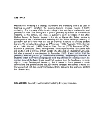 ABSTRACT



Mathematical modeling is a strategy so powerful and interesting than to be used in
teaching geometry, transform the teaching-learning process, making it highly
motivating. She is a very efficient methodology in the learning of mathematics and
geometry as well. This monograph is part of geometry by means of mathematical
modeling. In this context, was made a qualitative study, developed in the State
College Senhor do Bonfim, located in the city of Cansanção, Bahia, aiming to
investigate the role of mathematical modeling as a tool in the meaningful learning of
geometry, but also verify that the use of everyday materials to facilitate student
learning. We consulted the authors as: D'Ambrosio (1990), Pavanelo (1993), Schmitz
et al. (1994), Machado (1997), Silveira (1998), Barbosa (2002), Bassanezi (2004),
Fiorentini & Lorenzato (2006), among others. The sample included 12 students from
3rd grade A and B 3rd year of high school, who attended an educational workshop,
but also answered a questionnaire in December 2010. It was noticed that the
geometry, when taught through mathematical modeling, using everyday materials to
students, widen their vision and prepares them to participate in social spaces of the
medium in which he lives. It was found that students from the handling of concrete
objects during Pedagogical Workshop, felt it easier to learn geometry, made
abstractions and generalizations about geometric concepts. Yet learned to relate the
knowledge built with the environment around them, assigning the geometric content
in a pleasant way.




KEY-WORDS: Geometry. Mathematical modeling. Everyday materials.
 