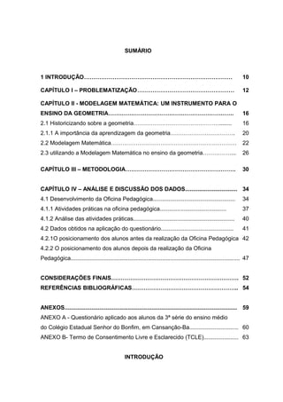 SUMÁRIO



1 INTRODUÇÃO……………………………………………………………………                                                                              10

CAPÍTULO I – PROBLEMATIZAÇÃO……………………………………………                                                                       12

CAPÍTULO II - MODELAGEM MATEMÁTICA: UM INSTRUMENTO PARA O
ENSINO DA GEOMETRIA…………………………………………………………                                                                           16
2.1 Historicizando sobre a geometria………………………………………........                                                         16
2.1.1 A importância da aprendizagem da geometria…………………………….                                                        20
2.2 Modelagem Matemática…………………………………………………………                                                                      22
2.3 utilizando a Modelagem Matemática no ensino da geometria……………...                                                26

CAPÍTULO III – METODOLOGIA………………………………………………….                                                                      30


CAPÍTULO IV – ANÁLISE E DISCUSSÃO DOS DADOS................................. 34
4.1 Desenvolvimento da Oficina Pedagógica....................................................                       34
4.1.1 Atividades práticas na oficina pedagógica..........................................                           37
4.1.2 Análise das atividades práticas................................................................               40
4.2 Dados obtidos na aplicação do questionário..............................................                        41
4.2.1O posicionamento dos alunos antes da realização da Oficina Pedagógica 42
4.2.2 O posicionamento dos alunos depois da realização da Oficina
Pedagógica........................................................................................................... 47


CONSIDERAÇÕES FINAIS…………………………………………………………. 52
REFERÊNCIAS BIBLIOGRÁFICAS……………………………………………….. 54


ANEXOS............................................................................................................. 59
ANEXO A - Questionário aplicado aos alunos da 3ª série do ensino médio
do Colégio Estadual Senhor do Bonfim, em Cansanção-Ba............................... 60
ANEXO B- Termo de Consentimento Livre e Esclarecido (TCLE)...................... 63


                                                INTRODUÇÃO
 