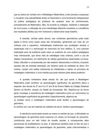 14


que eu estive em contato com a Modelagem Matemática, onde comecei a pesquisar
e visualizar uma aplicabilidade direta na Geometria e uma ferramenta indispensável
na prática pedagógica do professor de qualquer área do conhecimento,
principalmente de Matemática. Mas, foi durante os estágios, mediante a realização
de mini-cursos, a utilização de uma metodologia diferente inovadora e a excelência
dos resultados obtidos que mim motivaram a desenvolver esse trabalho.


      A aversão, sentida pelos alunos, aos conteúdos geométricos pode estar
ligada à forma como essas aulas são ministradas, geralmente por meio de um
enfoque oral e expositivo, metodologias tradicionais que privilegiam sempre a
explanação oral e a reprodução de exercícios do livro didático. E, uma possível
explicação para tal problema pode estar na ausência de uma prática pedagógica
mais interessante, que lance mão de estratégias mais criativas, como o uso de
objetos manipuláveis, em detrimento de sólidos geométricos desenhados na lousa.
Estes, dificultam a compreensão por não estarem relacionados à vivência, enquanto
aqueles são de imediata abstração, por fazerem parte da realidade do aluno. Em
síntese, romper com estilos tradicionais já cristalizados e adotar os princípios da
modelagem matemática, é uma medida que pode resolver parte desse problema.


      A questão norteadora deste estudo foi: até que ponto a Modelagem
Matemática pode contribuir na aprendizagem significativa da geometria plana e
espacial, dos alunos do 3º ano A e 3º ano B do Ensino Médio do Colégio Estadual
Senhor do Bonfim, situado na cidade de Cansanção, BA. Objetivou-se de forma
geral, investigar a importância da modelagem matemática como um instrumento na
aprendizagem significativa da geometria. Especificamente, objetivou-se:
a) analisar como a modelagem matemática pode facilitar a aprendizagem de
geometria;
b) verificar se o uso de materiais do cotidiano do aluno, facilita a aprendizagem.


      A relevância social deste estudo se insere no sentido de que, a dificuldade na
aprendizagem da geometria pode ocasionar um atraso na formação do educando,
contribuindo para um alto índice de evasão escolar, e consequentes altos
percentuais de analfabetismo no país. A relevância científica está no fato de que a
modelagem matemática na aprendizagem da geometria, pode instrumentalizar o
 