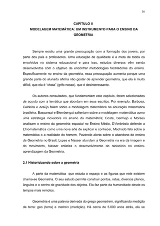 16


                                     CAPÍTULO II
     MODELAGEM MATEMÁTICA: UM INSTRUMENTO PARA O ENSINO DA
                                     GEOMETRIA




       Sempre existiu uma grande preocupação com a formação dos jovens, por
parte dos pais e professores. Uma educação de qualidade é a meta de todos os
envolvidos no sistema educacional e para isso, estudos diversos vêm sendo
desenvolvidos com o objetivo de encontrar metodologias facilitadoras do ensino.
Especificamente no ensino da geometria, essa preocupação aumenta porque uma
grande parte do alunado afirma não gostar de aprender geometria, que ela é muito
difícil, que ela é “chata” (grifo nosso), que é desinteressante.


       Os autores consultados, que fundamentam este capítulo, foram selecionados
de acordo com a temática que abordam em seus escritos. Por exemplo: Barbosa,
Caldeira e Araújo falam sobre a modelagem matemática na educação matemática
brasileira, Bassanezi e Biembengut salientam sobre a modelagem matemática como
uma estratégia inovadora no ensino da matemática; Costa, Bermejo e Moraes
analisam o ensino da geometria espacial no Ensino Médio, D’Ambrósio defende a
Etnomatemática como uma nova arte de explicar e conhecer, Machado fala sobre a
matemática e a realidade do homem, Pavanelo alerta sobre o abandono do ensino
da Geometria no Brasil, Lopes e Nasser abordam a Geometria na era da imagem e
do movimento, Nasser enfatiza o desenvolvimento do raciocínio no ensino-
aprendizagem da Geometria.


2.1 Historicizando sobre a geometria


       A parte da matemática que estuda o espaço e as figuras que nele existem
chama-se Geometria. O seu estudo permite construir pontos, retas, diversos planos,
ângulos e o centro de gravidade dos objetos. Ela faz parte da humanidade desde os
tempos mais remotos.


       Geometria é uma palavra derivada do grego geometrein, significando medição
da terra: geo (terra) e metrein (medição). Há cerca de 5.000 anos atrás, ela se
 