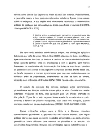 17


referia a uma ciência cujo objetivo era medir as áreas dos terrenos. Posteriormente,
a geometria passou a fazer parte da matemática, estudando figuras como esferas,
cubos e retângulos. A sua origem está intimamente relacionada a determinadas
práticas do cotidiano, tais como calculo de áreas, superfícies e volumes (SCHIMTZ,
1994 apud MENDES, 2007).


                     A história sobre o conhecimento geométrico, é possivelmente tão
                     antigo quanto a origem do homem em nosso planeta, pois o ser
                     humano desde a sua infância até a sua fase adulta, de certa forma,
                     jã passa a utilizar alguns conceitos geométricos, quando ele observa
                     e utiliza o espaço em que vive (SCHIMTZ, 1994 apud MENDES,
                     2007, p. 12).


      Ela vem sendo estudada desde tempos antigos, nas civilizações egípcia e
babilônica, por volta do século XX a.C. Braz (2009) relata que no Egito, o rio Nilo na
época das chuvas, inundava os terrenos e destruía as marcas de delimitação das
terras gerando conflitos entre os proprietários e com o governo. Sem marcos
fronteriços, os proprietários não tinham noção dos limites de suas terras, invadiam
as possessões dos vinhos e não pagavam os impostos devidos. Diante desse fato,
os faraós passaram a nomear agrimensores para que eles restabelecessem as
fronteiras entre as propriedades, determinando as áres de lotes de terreno,
dividindo-o em retângulos e triângulos (BRAZ, 2009). Nascia então, a geometria.


      O cálculo da extensão dos campos, realizado pelos agrimensores,
provavelmente era feito por meio de simples golpe de vista. Quando iam calcular
extensões irregulares de terra, eles apelavam para um artifício chamado de
triangulação (Figura 1), ou seja, traçavam linhas a partir de um determinado ponto,
dividindo o terreno em porções triangulares, cujas áreas dos triângulos, quando
somadas, resultavam na área total do terreno (SMOLE, DINIZ, CÂNDIDO, 2003).


      Outras civilizações antigas como a hindu e a Chinesa, possuíam
conhecimentos geométricos. A geometria era uma ciência empírica, com regras
práticas através das quais se obtinha resultados aproximados, e os conhecimentos
geométricos foram utilizados para construir as pirâmides e os templos. “As
construções das pirâmides e templos pelas civilizações egípcia e Babilônica são o
 