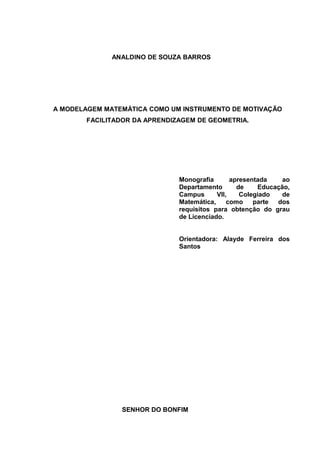 ANALDINO DE SOUZA BARROS




A MODELAGEM MATEMÁTICA COMO UM INSTRUMENTO DE MOTIVAÇÃO
        FACILITADOR DA APRENDIZAGEM DE GEOMETRIA.




                               Monografia       apresentada    ao
                               Departamento       de    Educação,
                               Campus      VII,    Colegiado   de
                               Matemática,     como    parte dos
                               requisitos para obtenção do grau
                               de Licenciado.


                               Orientadora: Alayde Ferreira dos
                               Santos




                SENHOR DO BONFIM
 