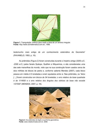 18




Figura 1. Triangulação: artifício para medir a área de um terreno irregular.
Fonte: http://www.somatematica.com.br/, 1998.



testemunho mais antigo de um conhecimento                        sistemático da Geometria”
(PAVANELO, 1993, p. 16).

       As pirâmides (Figura 2) foram construídas durante o Império antigo (3200 a.C.
-2300 a.C.) pelos faraós Quéops, Quéfren e Miquerinos, e são consideradas uma
das sete maravilhas do mundo, visto que na sua construção foram usados cerca de
dois milhões de blocos de pedra e, conforme salienta Mendes (2007), cada bloco
pesava em média 2.5 toneladas e eram ajustados entre si. Nas pirâmides, os “tetos
[…] foram construídos em blocos de 54 toneladas; o erro relativo da base quadrada
é de 1/14000 e o erro relativo dos ângulos dos vértices da base não excede
1/27000” (MENDES, 2007, p. 18).




       Figura 2. As pirâmides do Egito e sua forma geométrica.
       Fonte: www.vidailuminada.com.br. 2008.
 
