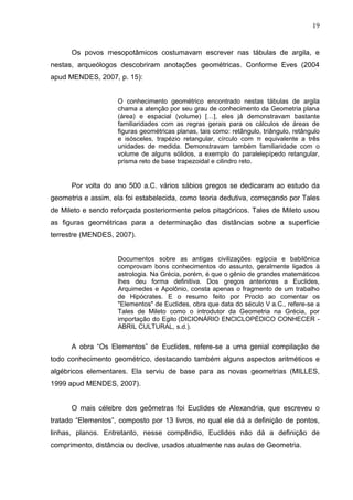 19


      Os povos mesopotâmicos costumavam escrever nas tábulas de argila, e
nestas, arqueólogos descobriram anotações geométricas. Conforme Eves (2004
apud MENDES, 2007, p. 15):


                    O conhecimento geométrico encontrado nestas tábulas de argila
                    chama a atenção por seu grau de conhecimento da Geometria plana
                    (área) e espacial (volume) […], eles já demonstravam bastante
                    familiaridades com as regras gerais para os cálculos de áreas de
                    figuras geométricas planas, tais como: retângulo, triângulo, retângulo
                    e isósceles, trapézio retangular, círculo com π equivalente a três
                    unidades de medida. Demonstravam também familiaridade com o
                    volume de alguns sólidos, a exemplo do paralelepípedo retangular,
                    prisma reto de base trapezoidal e cilindro reto.


      Por volta do ano 500 a.C. vários sábios gregos se dedicaram ao estudo da
geometria e assim, ela foi estabelecida, como teoria dedutiva, começando por Tales
de Mileto e sendo reforçada posteriormente pelos pitagóricos. Tales de Mileto usou
as figuras geométricas para a determinação das distâncias sobre a superfície
terrestre (MENDES, 2007).


                    Documentos sobre as antigas civilizações egípcia e babilônica
                    comprovam bons conhecimentos do assunto, geralmente ligados à
                    astrologia. Na Grécia, porém, é que o gênio de grandes matemáticos
                    lhes deu forma definitiva. Dos gregos anteriores a Euclides,
                    Arquimedes e Apolônio, consta apenas o fragmento de um trabalho
                    de Hipócrates. E o resumo feito por Proclo ao comentar os
                    "Elementos" de Euclides, obra que data do século V a.C., refere-se a
                    Tales de Mileto como o introdutor da Geometria na Grécia, por
                    importação do Egito (DICIONÁRIO ENCICLOPÉDICO CONHECER -
                    ABRIL CULTURAL, s.d.).


      A obra “Os Elementos” de Euclides, refere-se a uma genial compilação de
todo conhecimento geométrico, destacando também alguns aspectos aritméticos e
algébricos elementares. Ela serviu de base para as novas geometrias (MILLES,
1999 apud MENDES, 2007).


      O mais célebre dos geômetras foi Euclides de Alexandria, que escreveu o
tratado “Elementos”, composto por 13 livros, no qual ele dá a definição de pontos,
linhas, planos. Entretanto, nesse compêndio, Euclides não dá a definição de
comprimento, distância ou declive, usados atualmente nas aulas de Geometria.
 