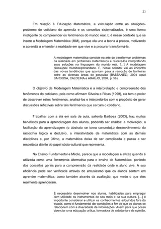 23


      Em relação à Educação Matemática, a vinculação entre as situações-
problema do cotidiano do aprendiz e os conceitos sistematizados, é uma forma
inteligente de compreender os fenômenos do mundo real. E é nesse contexto que se
insere a Modelagem Matemática (MM), porque ela une a teoria à prática, motivando
o aprendiz a entender a realidade em que vive e a procurar transformá-la.


                     A modelagem matemática consiste na arte de transformar problemas
                     da realidade em problemas matemáticos e resolve-los interpretando
                     suas soluções na linguagem do mundo real. […] A modelagem
                     pressupõe multidisciplinaridade. E, nesse sentido, vai ao encontro
                     das novas tendências que apontam para a remoção de fronteiras
                     entre as diversas áreas de pesquisa (BASSANEZI, 2004 apud
                     BARBOSA, CALDEIRA e ARAÚJO, 2007, p. 56)


      O objetivo da Modelagem Matemática é a interpretação e compreensão dos
fenômenos do cotidiano, pois como afirmam Silveira e Ribas (1998), ela tem o poder
de descrever estes fenômenos, analisá-los e interpretá-los com o propósito de gerar
discussões reflexivas sobre tais fenômenos que cercam o cotidiano.


      Trabalhar com a ela em sala de aula, salienta Barbosa (2003), traz muitos
benefícios para a aprendizagem dos alunos, podendo ser citados: a motivação, a
facilitação da aprendizagem (o abstrato se torna concreto),o desenvolvimento do
raciocínio lógico e dedutivo, a interatividade da matemática com as demais
disciplinas e, por último, a matemática deixa de ser complicada e passa a ser
respeitada diante do papel sócio-cultural que representa.

      No Ensino Fundamental e Médio, parece que a modelagem é eficaz quando é
utilizada como uma ferramenta alternativa para o ensino de Matemática, partindo
dos conceitos gerais para a compreensão da realidade onde o aluno vive. A sua
eficiência pode ser verificada através do entusiasmo que os alunos sentem em
aprender matemática, como também através da avaliação, que mede o que eles
realmente aprenderam.


                     É necessário desenvolver nos alunos, habilidades para empregar
                     com utilidade os instrumentos de seu meio e da sua cultura. […] é
                     importante considerar e utilizar os conhecimentos adquiridos fora da
                     escola, como é fundamental dar condições a fim de que os alunos se
                     relacionem com a diversidade de informações. Assim para que possa
                     vivenciar uma educação crítica, formadora de cidadania e de opinião,
 