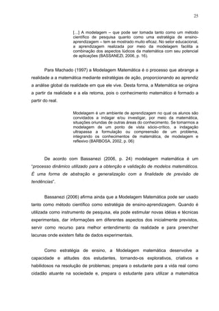 25


                    […] A modelagem – que pode ser tomada tanto como um método
                    científico de pesquisa quanto como uma estratégia de ensino-
                    aprendizagem – tem se mostrado muito eficaz. No setor educacional,
                    a aprendizagem realizada por meio da modelagem facilita a
                    combinação dos aspectos lúdicos da matemática com seu potencial
                    de aplicações (BASSANEZI, 2006, p. 16).


       Para Machado (1997) a Modelagem Matemática é o processo que abrange a
realidade a a matemática mediante estratégias de ação, proporcionando ao aprendiz
a análise global da realidade em que ele vive. Desta forma, a Matemática se origina
a partir da realidade e a ela retoma, pois o conhecimento matemático é formado a
partir do real.

                    Modelagem é um ambiente de aprendizagem no qual os alunos são
                    convidados a indagar e/ou investigar, por meio da matemática,
                    situações oriundas de outras áreas do conhecimento. Se tomarmos a
                    modelagem de um ponto de vista sócio-crítico, a indagação
                    ultrapassa a formulação ou compreensão de um problema,
                    integrando os conhecimentos de matemática, de modelagem e
                    reflexivo (BARBOSA, 2002, p. 06)



       De acordo com Bassanezi (2006, p. 24) modelagem matemática é um
“processo dinâmico utilizado para a obtenção e validação de modelos matemáticos.
É uma forma de abstração e generalização com a finalidade de previsão de
tendências”.


       Bassanezi (2006) afirma ainda que a Modelagem Matemática pode ser usado
tanto como método científico como estratégia de ensino-aprendizagem. Quando é
utilizada como instrumento de pesquisa, ela pode estimular novas idéias e técnicas
experimentais, dar informações em diferentes aspectos dos inicialmente previstos,
servir como recurso para melhor entendimento da realidade e para preencher
lacunas onde existem falta de dados experimentais.


       Como estratégia de ensino, a Modelagem matemática desenvolve a
capacidade e atitudes dos estudantes, tornando-os explorativos, criativos e
habilidosos na resolução de problemas; prepara o estudante para a vida real como
cidadão atuante na sociedade e, prepara o estudante para utilizar a matemática
 