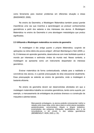26


como ferramenta para resolver problemas em diferentes situação e áreas
(BASSANEZI, 2006).

      No ensino da Geometria, a Modelagem Matemática também possui grande
importância uma vez que incentiva a aprendizagem ao produzir conhecimentos
geométricos a partir dos saberes e dos interesses dos alunos. A Modelagem
Matemática no ensino da Geometria é uma abordagem metodológica que produz
significados.


2.3 Utilizando a Modelagem matemática no ensino da geometria

      “A modelagem é tão antiga quanto a própria Matemática, surgindo de
aplicações na rotina diária dos povos antigos”, afirmam Biembengut e Hein (2005, p.
9). O interesse em aprender geometria, desenvolve-se com mais facilidade quando é
movido por interesses e estímulos vindos do mundo real. Nesse contexto, a
modelagem se apresenta como um instrumento despertador do interesse
geométrico.


      Ensinar matemática de forma contextualizada, voltada para a realidade e
convivência dos alunos, é a grande preocupação da área educacional atualmente.
Essa preocupação se estende ao ensino da geometria, onde a modelagem é
bastante eficiente.


      No ensino da geometria devem ser desenvolvidas atividades em que a
modelagem matemática trabalhe os conceitos geométricos, tendo como suporte, por
exemplo, o manuseamento de embalagens de produtos diversos e a construção de
maquetes e plantas baixas.


                      Manuseando embalagens, os alunos poderão compreender melhor a
                      relação entre duas retas, entre reta e plano e entre planos (paralelos,
                      perpendiculares, concorrentes); ângulo e ângulo poliédrico,
                      propriedades dos polígonos (triângulos, quadriláteros, etc.) e da
                      circunferência e do círculo e dos sólidos geométricos
                      (BIEMBENGUT; HEIN, 2005, p. 35).
 
