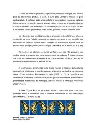 27


       Durante as aulas de geometria, o professor pode usar balanças para medir o
peso de determinado produto, e assim, o aluno pode verificar a massa e o peso
deste produto. O professor pode ainda, solicitar a construção de maquetes e plantas
baixas de uma construção, porque através delas, podem ser ensinados diversos
conceitos geométricos.A elaboração de maquetes proporciona a introdução de área
e volume dos sólidos geométricos como prisma, pirâmide, esfera, cilindro e cone.


       Na introdução das medidas lineares, o professor pode solicitar aos alunos a
construção de uma “tabela constando os objetos ao redor e, em seguida, que
encontrem as medidas usando como unidade ou instrumento alguma parte do
próprio corpo (polegar, palmo, passos, braça)” (BIEMBENGUT e HEIN, 2005, p. 54).


       Ao medirem os objetos, os alunos verificam que eles não possuem uma
medida inteira e se perguntam como podem medir os pedaços. É nesse momento
que pode ser apresentado o conceito e as operações com números racionais na
forma decimal (BIEMBENGUT e HEIN, 2005).


       A construção de ornamentos como faixas, rosetas e mosaicos pelos alunos,
desenvolve a criatividade e permite conhecer a isometria ou simetria e a geometria
plana. Como ressaltam Biembengut e Hein (2005, p. 72): A gramática dos
ornamentos “estabelece uma classificação dos grupos de isometria, enfatizando as
propriedades matemáticas de translação, rotação, reflexão e translação refletida ou
glissoreflexão”.


       A faixa (Figura 4) é um ornamento ilimitado, composta entre duas retas
paralelas, tendo a translação como a simetria fundamental da sua composição
(BIERMBENGUT e HEIN, 2005).




Figura 4. Faixa com borboleta.
Fonte: OLIVEIRA, 2000.
 