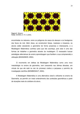 29




Figura 6. Mosaico
Fonte: SOARES, E. R. S. (2008).



encontradas na natureza, como os polígonos da casca do abacaxi e os hexágonos
dos favos de mel. Além disso, ao construirem faixas, rosáceas e mosaicos, os
alunos estão estudando a geometria de forma prazerosa e interessante, e a
Modelagem Matemática contribui para que isto aconteça, pois esta é uma das
formas de trabalhar a geometria através da modelagem. É necessário buscar
estratégias alternativas de ensino aprendizagem que facilitem a sua compreensão e
utilização (BASSANEZI, 2004).


       O movimento em defesa da Modelagem Matemática como uma nova
metodologia no ensino de geometria, vem crescendo nas últimas décadas, em
virtude de que ela está na raiz do processo criativo e perpassa o caminho da
investigação científica (BIEMBENGUT, 2004).

       A Modelagem Matemática é uma alternativa viável e eficiente no ensino da
Geometria, ao permitir um maior entendimento dos conteúdos geométricos a partir
de situações reais do cotidiano do aluno.
 
