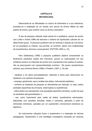 30


                                 CAPÍTULO III
                               METODOLOGIA


       Observando-se as dificuldades no ensino de Geometria e a sua relevância,
procedeu-se a realização de um estudo com alunos do Ensino Médio da rede
pública de ensino, para verificar como os alunos a percebem.


       O tipo de pesquisa utilizada neste estudo foi a qualitativa, porque de acordo
com Lüdke e André (1986) ela descreve o sistema de significados culturais de um
determinado grupo. ”A pesquisa qualitativa não se restringe à adoção de uma teoria,
de um paradigma ou método, mas permite, ao contrário, adotar uma multiplicidade
de procedimentos, técnicas e pressupostos” (PATTON, 2002, p. 12).


       Para Goldenberg (1999) a pesquisa qualitativa objetiva compreender os
fenômenos estudados (ações dos indivíduos, grupos ou organizações em seu
ambiente social) e os interpreta de acordo com a perspectiva dos sujeitos do estudo,
não se preocupando com representatividade numérica. Ela possui características
próprias, que conforme Neves (1996) e Thiollent, (1997. p. 18) são:


- obedece a um plano pré-estabelecido, utilizando a teoria para desenvolver as
hipóteses e as variáveis da pesquisa;
- emprega, geralmente, para a análise dos dados, instrumental estatístico;
- confirma as hipóteses da pesquisa ou descobertas por dedução, ou seja, realiza
predições específicas de princípios, observações ou experiências;
- utiliza dados que representam uma população específica (amostra), a partir da qual
os resultados são generalizados, e
- usa, como instrumento para coleta de dados, questionários estruturados,
elaborados com questões fechadas, testes e checklists, aplicados a partir de
entrevistas individuais, apoiadas por um questionário convencional (impresso) ou
eletrônico.


       Os instrumentos utilizados foram o questionário e a realização de oficinas
pedagógicas. Questionário é uma estratégia investigativa composta por diversas
 