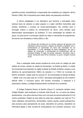 31


questões escritas, possibilitando a organização dos resultados por categoria, afirma
Oliveira (1995). Ele é importante para coletar dados nas pesquisas científicas.


      A oficina pedagógica é um dispositivo que favorece a articulação entre
diversos tipos de saberes (o saber popular e o saber científico transmitido pela
escola), facilitando o sucesso do ensino-aprendizagem. Ela contribui para a
formação criativa e coletiva do conhecimento do aluno, como também para
determinadas aprendizagens do professor. É uma metodologia de trabalho em
grupo, na qual ocorre a construção coletiva do saber e intercâmbio de experiências.
De acordo com Anastasiou e Alves (2003. p. 96):


                       As oficinas são reuniões de um número pequeno de pessoas com
                      interesses comuns que têm o objetivo de estudar e trabalhar com o
                      conhecimento ou aprofundar um tema sob orientação de um
                      especialista. [...] uma estratégia do fazer pedagógico, em que o
                      espaço de construção e reconstrução do conhecimento são as
                      principais ênfases. É lugar de pensar, descobrir, reinventar, criar e
                      recriar, favorecido pela forma horizontal, na qual a relação humana
                      se dá.



      Para a realização deste estudo escolheu-se como local um colégio da rede
pública de ensino, situado na cidade de Cansanção, no Estado da Bahia. A cidade
de Cansanção fica localizada na região nordeste do Estado da Bahia, situada a uma
distância de aproximadamente 350km de salvador e a 110km do município de
Senhor do Bonfim, cidade sede do campus VII da Universidade do Estado da Bahia
– UNEB. Com uma área total de 1317km2, densidade demográfica de 24,2 hab/km2
altitude 400m, o município possui 100 escolas municipais, 3 estaduais e 2
particulares. Destas, o Colégio Estadual Senhor do Bonfim foi a escolhida.


      O Colégio Estadual Senhor do Bonfim (Figura 7), conhecido também como
Colégio Modelo, está localizado na Avenida João Durval, s/n, no centro da cidade,
apresentando uma ótima estrutura física com uma área de aproximadamente 2,5 mil
metros quadrados. Dispõe de seis salas de aulas bem arejadas com sala de TV e
vídeo, biblioteca, oito banheiros, almoxarifado, cantina, guarita, quadra poliesportiva,
sala exclusiva para planejamento de aulas, laboratório de química, laboratório de
informática ligada a rede mundial de computadores com provedor exclusivo, uma
 