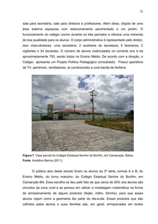32


sala para secretária, sala para diretoria e professores. Além disso, dispõe de uma
área externa espaçosa com estacionamento pavimentado e um jardim. O
funcionamento do colégio ocorre durante os três períodos e oferece uma merenda
de boa qualidade para os alunos. O corpo administrativo é representado pelo diretor,
dois vices-diretores, uma secretária, 2 auxiliares de secretaria, 5 faxineiras, 2
vigilantes e 24 docentes. O número de alunos matriculados no corrente ano é de
aproximadamente 750, sendo todos no Ensino Médio. De acordo com a direção, o
Colégio apresenta um Projeto Político Pedagógico consolidado. Possui aparelhos
de TV, pendrives, ventiladores, ar condicionado e uma banda de fanfarra.




Figura 7. Vista parcial do Colégio Estadual Senhor do Bonfim, em Cansanção, Bahia.
Fonte: Analdino Barros (2011).


      O público alvo deste estudo foram os alunos da 3ª série, turmas A e B, do
Ensino Médio, do turno matutino, do Colégio Estadual Senhor do Bonfim, em
Cansanção-BA. Essa escolha se deu pelo fato de que cerca de 40% dos alunos são
oriundos da zona rural e se pensou em utilizar a modelagem matemática na forma
de armazenamento de alguns produtos (feijão, milho, farinha), para que esses
alunos vejam como a geometria faz parte do dia-a-dia. Esses produtos que são
colhidos pelos alunos e suas famílias são, em geral, armazenados em tonéis
 