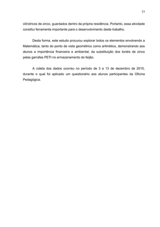 33


cilíndricos de zinco, guardados dentro da própria residência. Portanto, essa atividade
constitui ferramenta importante para o desenvolvimento deste trabalho.


      Desta forma, este estudo procurou explorar todos os elementos envolvendo a
Matemática, tanto do ponto de vista geométrico como aritmético, demonstrando aos
alunos a importância financeira e ambiental, da substituição dos tonéis de zinco
pelas garrafas PETI no armazenamento do feijão.


      A coleta dos dados ocorreu no período de 3 a 13 de dezembro de 2010,
durante o qual foi aplicado um questionário aos alunos participantes da Oficina
Pedagógica.
 