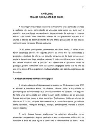 34


                                 CAPÍTULO IV
                   ANÃLISE E DISCUSSÃO DOS DADOS




      A modelagem matemática no ensino da Geometria une o conteúdo ensinado
à realidade do aluno, aproveitando as vivências extra-classe do aluno com o
conteúdo que o professor está ensinando. Nesse contexto foi realizado o presente
estudo cujos dados foram coletados através de um questionário aplicado a 12
alunos, e através do desenvolvimento de uma oficina pedagógica em três etapas,
com uma carga horária de 5 horas cada uma.


      Os 12 alunos participantes, pertencentes ao Ensino Médio, 3ª séries A e B,
foram escolhidos através do seguinte critério: de início lhes foi apresentada a
proposta e objetivos da oficina, em seguida, perguntou-se às duas turmas quem
gostaria de participar deste estudo e, apenas 12 deles prontificaram-se a participar.
Os demais disseram que a proposta era interessante e gostariam muito de
participar, porém, justificaram com as seguintes alegações: como está no final do
ano letivo alguns ônibus já pararam, muitas avaliações para estudar, organização da
formatura.


4.1 Desenvolvimento da Oficina Pedagógica


      A primeira etapa da oficina pedagógica ocorreu em 03 de dezembro de 2010
e abordou a Geometria Plana. Inicialmente, falou-se sobre a importância da
geometria para a humanidade e sua presença constante no cotidiano. Em seguida,
foi feita uma apresentação em slides (power point) mostrando-se as principais
figuras geométricas planas e seus elementos. Continuando, dividiu-se a turma de
alunos em 6 duplas, os quais foram orientados a construírem figuras geométricas
como: quadrado, retângulo, triângulo, losango, paralelogramo, trapézio e círculo,
usando papelão.


      A partir dessas figuras, explorou-se os principais elementos, como:
dimensões, propriedades, ângulos, perímetro e área, mostrando-se as fórmulas que
calculam a área de cada figura e como uma é conseqüência da outra.              Para
 