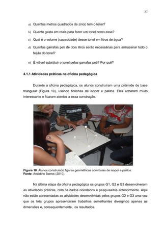 37


   a) Quantos metros quadrados de zinco tem o tonel?

   b) Quanto gasta em reais para fazer um tonel como esse?

   c) Qual é o volume (capacidade) desse tonel em litros de água?

   d) Quantas garrafas peti de dois litros serão necessárias para armazenar todo o
       feijão do tonel?

   e) É viável substituir o tonel pelas garrafas peti? Por quê?


4.1.1 Atividades práticas na oficina pedagógica


       Durante a oficina pedagógica, os alunos construíram uma pirâmide de base
triangular (Figura 10), usando bolinhas de isopor e palitos. Eles acharam muito
interessante e ficaram atentos a essa construção.




Figura 10. Alunos construindo figuras geométricas com bolas de isopor e palitos.
Fonte: Analdino Barros (2010).


       Na última etapa da oficina pedagógica os grupos G1, G2 e G3 desenvolveram
as atividades práticas, com os dados orientados e pesquisados anteriormente. Aqui
não estão apresentadas as atividades desenvolvidas pelos grupos G2 e G3 uma vez
que os três grupos apresentaram trabalhos semelhantes divergindo apenas as
dimensões e, consequentemente, os resultados.
 