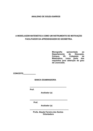 ANALDINO DE SOUZA BARROS




 A MODELAGEM MATEMÁTICA COMO UM INSTRUMENTO DE MOTIVAÇÃO
          FACILITADOR DA APRENDIZAGEM DE GEOMETRIA.




                                       Monografia       apresentada    ao
                                       Departamento       de    Educação,
                                       Campus      VII,    Colegiado   de
                                       Matemática,     como    parte dos
                                       requisitos para obtenção do grau
                                       de Licenciado.




CONCEITO____________


                      BANCA EXAMINADORA


              ___________________________________
              Prof.
                           Avaliador (a)


              ____________________________________
                  Prof.
                           Avaliador (a)
              _____________________________________
                 Profa. Alayde Ferreira dos Santos
                            Orientadora
 