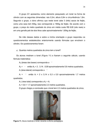 38


       O grupo G1 apresentou como elemento pesquisado um tonel na forma de
cilindro com as seguintes dimensões: raio 0,3m; altura 0,9m e circunferência 1,8m.
Segundo o grupo, o dono afirmou que neste tonel cabe 3 (três) sacos de feijão,
como uma saca tem 60kg, isso corresponde a 180kg de feijão. De acordo com o
grupo, o preço do metro quadrado do zinco em média custa R$ 8,00 (oito reais) e
em uma garrafa peti de dois litros cabe aproximadamente 1,85kg de feijão.


       De mão desses dados e sobre a minha orientação o grupo respondeu os
questionamentos estabelecidos anteriormente usando fórmulas que envolvem o
cilindro. Os questionamentos foram:


   a) Quantos metros quadrados de zinco tem o tonel?


   Os alunos mediram o tonel (Figura 11) e fizeram o seguinte cálculo, usando
fórmula matemática:
       Ab (áreas das bases) corresponde a

       Ab =      então Ab = 2 . 3,14 . 0,09 aproximadamente 0,6 metros quadrados.
       Al (área lateral) corresponde a

       Al =        então Al = 2 x 3,14 x 0,3 x 0,9 aproximadamente 1,7 metros

quadrados.
       At ( área total) corresponde a Ab + Al
       At = 0,6 + 1,7 aproximadamente 2,3 metros quadrados.
       O grupo chegou a conclusão que o tonel tem 2,3 metros quadrados de zinco.




Figura 11. Aluna medindo o tonel, durante a oficina pedagógica.
 