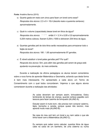 39


Fonte: Analdino Barros (2010).
   b) Quanto gasta em reais com zinco para fazer um tonel como esse?
       Respostas dos alunos: 2,3 x 8 = 18,4 (dezoito reais e quarenta centavos)
       aproximadamente.


   c) Qual é o volume (capacidade) desse tonel em litros de água?

       Respostas dos alunos:           então V = 3,14 x 0,09 x 0,9 aproximadamente
       0,254 metros cúbicos, fizeram 0,254 x 1000 e obtiveram 254 litros de água.


   d) Quantas garrafas peti de dois litros serão necessárias para armazenar todo o
       feijão do tonel?
      Respostas dos alunos: 180 : 1,85 aproximadamente 97 garrafas.


   e) É viável substituir o tonel pelas garrafas peti? Por quê?
      Resposta dos alunos: Sim, pois além das garrafas peti serem de graça está
      ajudando na prevenção do meio ambiente.


      Durante a realização da oficina pedagógica os alunos teciam comentários
sobre a nova forma de aprender Matemática e Geometria, achando que desta forma
é bem mais interessante. Foi apresentado a cada aluno um Termo de
Consentimento com o qual todos concordaram. Vejamos o que alguns alunos
comentaram durante a realização das atividades:



                      As aulas deveriam ser sempre assim, brincadeiras. Estou
                      lembrando do tempo de criança, quando cortava papelão com
                      tesoura para fazer casinha de brinquedo (ALUNO A).

                      Estudar assim é muito bom, não precisa nem comprar caderno,
                      lápis, borracha e caneta, porque quase não escrevi, mas
                      aprendi muito mais (ALUNO B).


                      Na casa do meu avô tem um tonel e eu nem sabia o que ele
                      tinha haver com a Matemática (ALUNO C).


                      Eu sempre quis saber como calcular, quantos litros de água
                      cabe na caixa de um banheiro, de uma cisterna ou numa
 